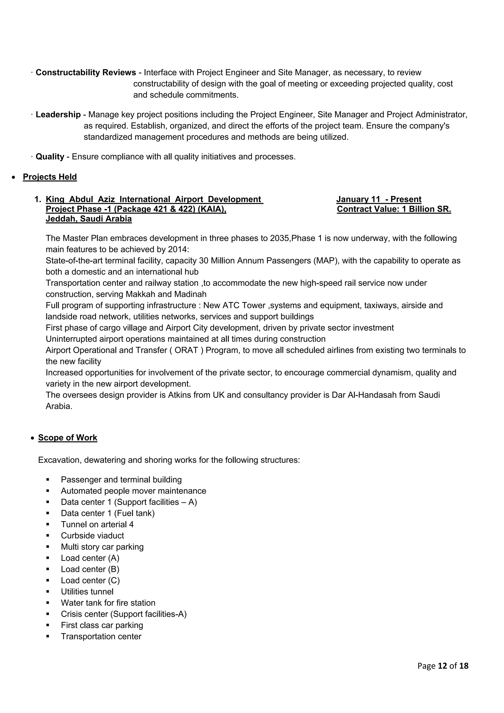 Page 12 of 18
· Constructability Reviews - Interface with Project Engineer and Site Manager, as necessary, to review
constructability of design with the goal of meeting or exceeding projected quality, cost
and schedule commitments.
· Leadership - Manage key project positions including the Project Engineer, Site Manager and Project Administrator,
as required. Establish, organized, and direct the efforts of the project team. Ensure the company's
standardized management procedures and methods are being utilized.
· Quality - Ensure compliance with all quality initiatives and processes.
 Projects Held
1. King Abdul Aziz International Airport Development January 11 - Present
Project Phase -1 (Package 421 & 422) (KAIA), Contract Value: 1 Billion SR.
Jeddah, Saudi Arabia
The Master Plan embraces development in three phases to 2035,Phase 1 is now underway, with the following
main features to be achieved by 2014:
State-of-the-art terminal facility, capacity 30 Million Annum Passengers (MAP), with the capability to operate as
both a domestic and an international hub
Transportation center and railway station ,to accommodate the new high-speed rail service now under
construction, serving Makkah and Madinah
Full program of supporting infrastructure : New ATC Tower ,systems and equipment, taxiways, airside and
landside road network, utilities networks, services and support buildings
First phase of cargo village and Airport City development, driven by private sector investment
Uninterrupted airport operations maintained at all times during construction
Airport Operational and Transfer ( ORAT ) Program, to move all scheduled airlines from existing two terminals to
the new facility
Increased opportunities for involvement of the private sector, to encourage commercial dynamism, quality and
variety in the new airport development.
The oversees design provider is Atkins from UK and consultancy provider is Dar Al-Handasah from Saudi
Arabia.
 Scope of Work
Excavation, dewatering and shoring works for the following structures:
 Passenger and terminal building
 Automated people mover maintenance
 Data center 1 (Support facilities – A)
 Data center 1 (Fuel tank)
 Tunnel on arterial 4
 Curbside viaduct
 Multi story car parking
 Load center (A)
 Load center (B)
 Load center (C)
 Utilities tunnel
 Water tank for fire station
 Crisis center (Support facilities-A)
 First class car parking
 Transportation center
 