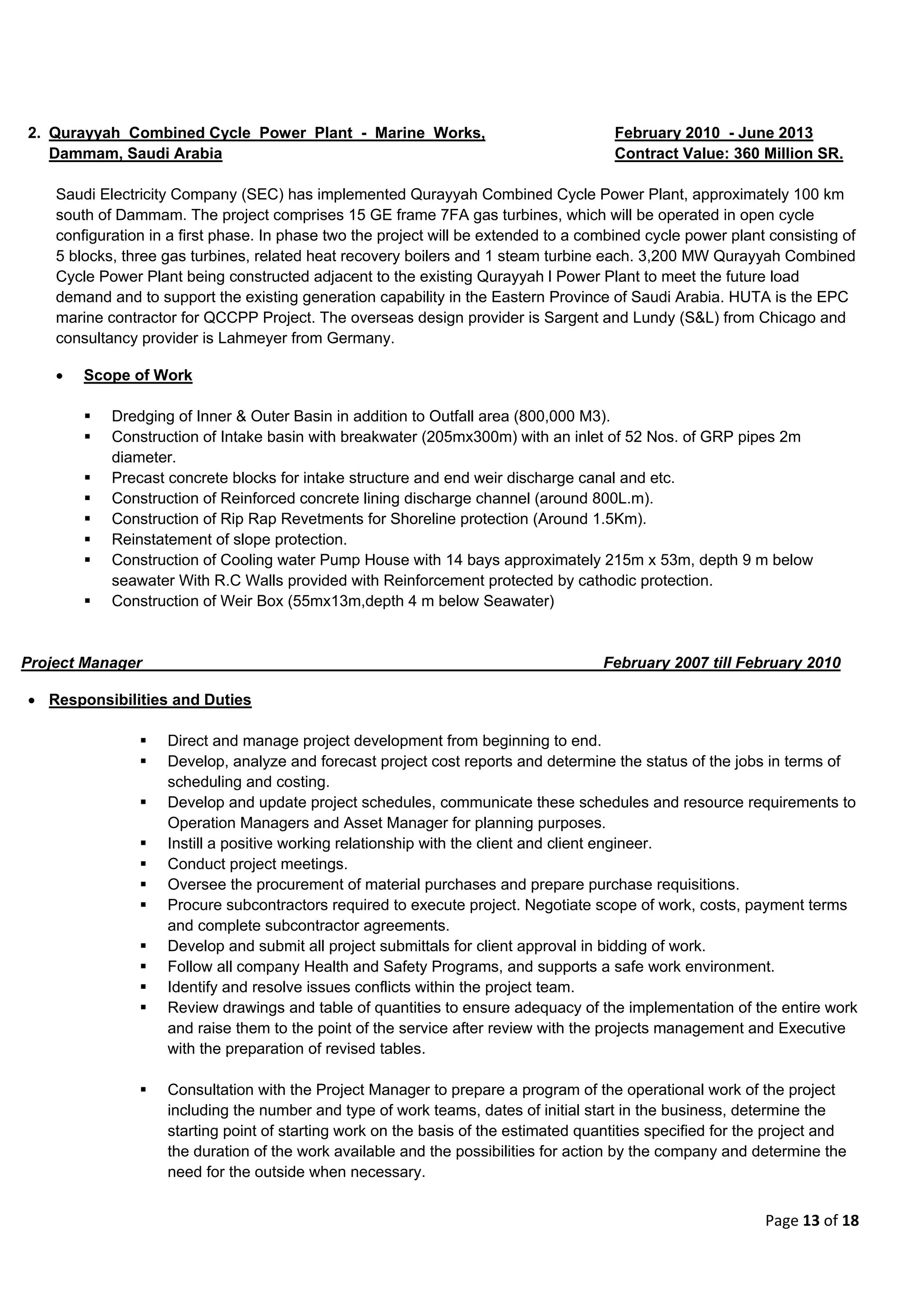 Page 13 of 18
2. Qurayyah Combined Cycle Power Plant - Marine Works, February 2010 - June 2013
Dammam, Saudi Arabia Contract Value: 360 Million SR.
Saudi Electricity Company (SEC) has implemented Qurayyah Combined Cycle Power Plant, approximately 100 km
south of Dammam. The project comprises 15 GE frame 7FA gas turbines, which will be operated in open cycle
configuration in a first phase. In phase two the project will be extended to a combined cycle power plant consisting of
5 blocks, three gas turbines, related heat recovery boilers and 1 steam turbine each. 3,200 MW Qurayyah Combined
Cycle Power Plant being constructed adjacent to the existing Qurayyah l Power Plant to meet the future load
demand and to support the existing generation capability in the Eastern Province of Saudi Arabia. HUTA is the EPC
marine contractor for QCCPP Project. The overseas design provider is Sargent and Lundy (S&L) from Chicago and
consultancy provider is Lahmeyer from Germany.
 Scope of Work
 Dredging of Inner & Outer Basin in addition to Outfall area (800,000 M3).
 Construction of Intake basin with breakwater (205mx300m) with an inlet of 52 Nos. of GRP pipes 2m
diameter.
 Precast concrete blocks for intake structure and end weir discharge canal and etc.
 Construction of Reinforced concrete lining discharge channel (around 800L.m).
 Construction of Rip Rap Revetments for Shoreline protection (Around 1.5Km).
 Reinstatement of slope protection.
 Construction of Cooling water Pump House with 14 bays approximately 215m x 53m, depth 9 m below
seawater With R.C Walls provided with Reinforcement protected by cathodic protection.
 Construction of Weir Box (55mx13m,depth 4 m below Seawater)
Project Manager February 2007 till February 2010
 Responsibilities and Duties
 Direct and manage project development from beginning to end.
 Develop, analyze and forecast project cost reports and determine the status of the jobs in terms of
scheduling and costing.
 Develop and update project schedules, communicate these schedules and resource requirements to
Operation Managers and Asset Manager for planning purposes.
 Instill a positive working relationship with the client and client engineer.
 Conduct project meetings.
 Oversee the procurement of material purchases and prepare purchase requisitions.
 Procure subcontractors required to execute project. Negotiate scope of work, costs, payment terms
and complete subcontractor agreements.
 Develop and submit all project submittals for client approval in bidding of work.
 Follow all company Health and Safety Programs, and supports a safe work environment.
 Identify and resolve issues conflicts within the project team.
 Review drawings and table of quantities to ensure adequacy of the implementation of the entire work
and raise them to the point of the service after review with the projects management and Executive
with the preparation of revised tables.
 Consultation with the Project Manager to prepare a program of the operational work of the project
including the number and type of work teams, dates of initial start in the business, determine the
starting point of starting work on the basis of the estimated quantities specified for the project and
the duration of the work available and the possibilities for action by the company and determine the
need for the outside when necessary.
 