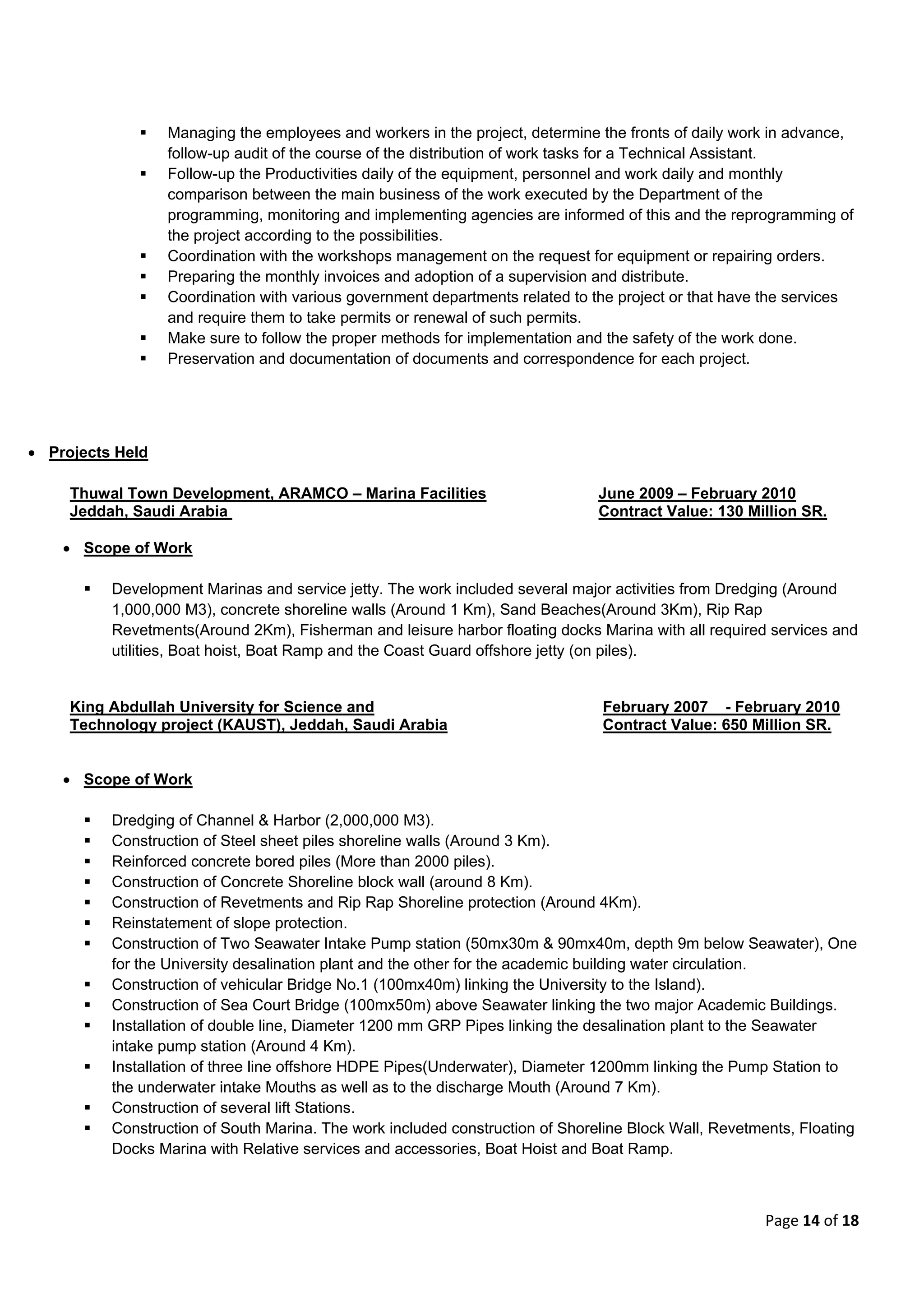 Page 14 of 18
 Managing the employees and workers in the project, determine the fronts of daily work in advance,
follow-up audit of the course of the distribution of work tasks for a Technical Assistant.
 Follow-up the Productivities daily of the equipment, personnel and work daily and monthly
comparison between the main business of the work executed by the Department of the
programming, monitoring and implementing agencies are informed of this and the reprogramming of
the project according to the possibilities.
 Coordination with the workshops management on the request for equipment or repairing orders.
 Preparing the monthly invoices and adoption of a supervision and distribute.
 Coordination with various government departments related to the project or that have the services
and require them to take permits or renewal of such permits.
 Make sure to follow the proper methods for implementation and the safety of the work done.
 Preservation and documentation of documents and correspondence for each project.
 Projects Held
Thuwal Town Development, ARAMCO – Marina Facilities June 2009 – February 2010
Jeddah, Saudi Arabia Contract Value: 130 Million SR.
 Scope of Work
 Development Marinas and service jetty. The work included several major activities from Dredging (Around
1,000,000 M3), concrete shoreline walls (Around 1 Km), Sand Beaches(Around 3Km), Rip Rap
Revetments(Around 2Km), Fisherman and leisure harbor floating docks Marina with all required services and
utilities, Boat hoist, Boat Ramp and the Coast Guard offshore jetty (on piles).
King Abdullah University for Science and February 2007 - February 2010
Technology project (KAUST), Jeddah, Saudi Arabia Contract Value: 650 Million SR.
 Scope of Work
 Dredging of Channel & Harbor (2,000,000 M3).
 Construction of Steel sheet piles shoreline walls (Around 3 Km).
 Reinforced concrete bored piles (More than 2000 piles).
 Construction of Concrete Shoreline block wall (around 8 Km).
 Construction of Revetments and Rip Rap Shoreline protection (Around 4Km).
 Reinstatement of slope protection.
 Construction of Two Seawater Intake Pump station (50mx30m & 90mx40m, depth 9m below Seawater), One
for the University desalination plant and the other for the academic building water circulation.
 Construction of vehicular Bridge No.1 (100mx40m) linking the University to the Island).
 Construction of Sea Court Bridge (100mx50m) above Seawater linking the two major Academic Buildings.
 Installation of double line, Diameter 1200 mm GRP Pipes linking the desalination plant to the Seawater
intake pump station (Around 4 Km).
 Installation of three line offshore HDPE Pipes(Underwater), Diameter 1200mm linking the Pump Station to
the underwater intake Mouths as well as to the discharge Mouth (Around 7 Km).
 Construction of several lift Stations.
 Construction of South Marina. The work included construction of Shoreline Block Wall, Revetments, Floating
Docks Marina with Relative services and accessories, Boat Hoist and Boat Ramp.
 