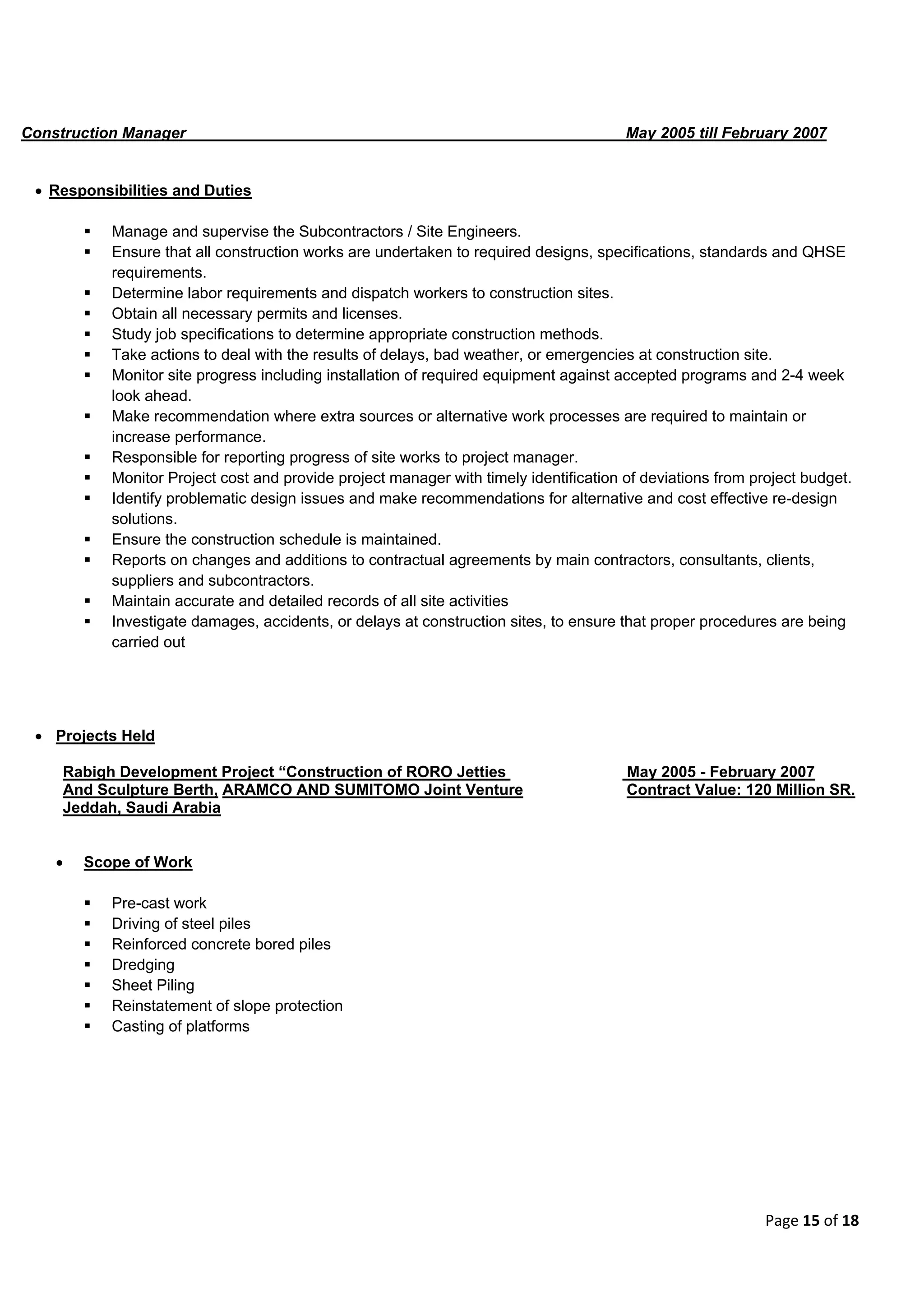 Page 15 of 18
Construction Manager May 2005 till February 2007
 Responsibilities and Duties
 Manage and supervise the Subcontractors / Site Engineers.
 Ensure that all construction works are undertaken to required designs, specifications, standards and QHSE
requirements.
 Determine labor requirements and dispatch workers to construction sites.
 Obtain all necessary permits and licenses.
 Study job specifications to determine appropriate construction methods.
 Take actions to deal with the results of delays, bad weather, or emergencies at construction site.
 Monitor site progress including installation of required equipment against accepted programs and 2-4 week
look ahead.
 Make recommendation where extra sources or alternative work processes are required to maintain or
increase performance.
 Responsible for reporting progress of site works to project manager.
 Monitor Project cost and provide project manager with timely identification of deviations from project budget.
 Identify problematic design issues and make recommendations for alternative and cost effective re-design
solutions.
 Ensure the construction schedule is maintained.
 Reports on changes and additions to contractual agreements by main contractors, consultants, clients,
suppliers and subcontractors.
 Maintain accurate and detailed records of all site activities
 Investigate damages, accidents, or delays at construction sites, to ensure that proper procedures are being
carried out
 Projects Held
Rabigh Development Project “Construction of RORO Jetties May 2005 - February 2007
And Sculpture Berth, ARAMCO AND SUMITOMO Joint Venture Contract Value: 120 Million SR.
Jeddah, Saudi Arabia
 Scope of Work
 Pre-cast work
 Driving of steel piles
 Reinforced concrete bored piles
 Dredging
 Sheet Piling
 Reinstatement of slope protection
 Casting of platforms
 