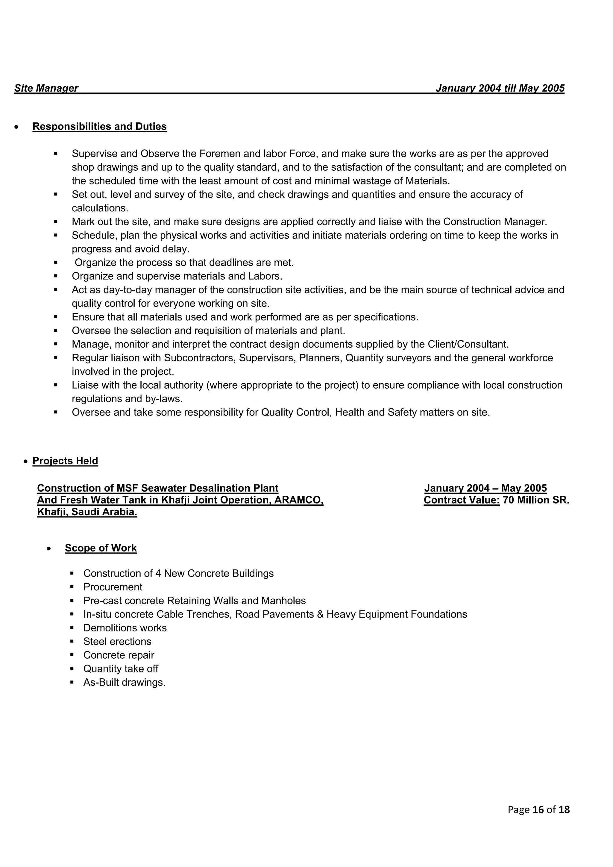 Page 16 of 18
Site Manager January 2004 till May 2005
 Responsibilities and Duties
 Supervise and Observe the Foremen and labor Force, and make sure the works are as per the approved
shop drawings and up to the quality standard, and to the satisfaction of the consultant; and are completed on
the scheduled time with the least amount of cost and minimal wastage of Materials.
 Set out, level and survey of the site, and check drawings and quantities and ensure the accuracy of
calculations.
 Mark out the site, and make sure designs are applied correctly and liaise with the Construction Manager.
 Schedule, plan the physical works and activities and initiate materials ordering on time to keep the works in
progress and avoid delay.
 Organize the process so that deadlines are met.
 Organize and supervise materials and Labors.
 Act as day-to-day manager of the construction site activities, and be the main source of technical advice and
quality control for everyone working on site.
 Ensure that all materials used and work performed are as per specifications.
 Oversee the selection and requisition of materials and plant.
 Manage, monitor and interpret the contract design documents supplied by the Client/Consultant.
 Regular liaison with Subcontractors, Supervisors, Planners, Quantity surveyors and the general workforce
involved in the project.
 Liaise with the local authority (where appropriate to the project) to ensure compliance with local construction
regulations and by-laws.
 Oversee and take some responsibility for Quality Control, Health and Safety matters on site.
 Projects Held
Construction of MSF Seawater Desalination Plant January 2004 – May 2005
And Fresh Water Tank in Khafji Joint Operation, ARAMCO, Contract Value: 70 Million SR.
Khafji, Saudi Arabia.
 Scope of Work
 Construction of 4 New Concrete Buildings
 Procurement
 Pre-cast concrete Retaining Walls and Manholes
 In-situ concrete Cable Trenches, Road Pavements & Heavy Equipment Foundations
 Demolitions works
 Steel erections
 Concrete repair
 Quantity take off
 As-Built drawings.
 