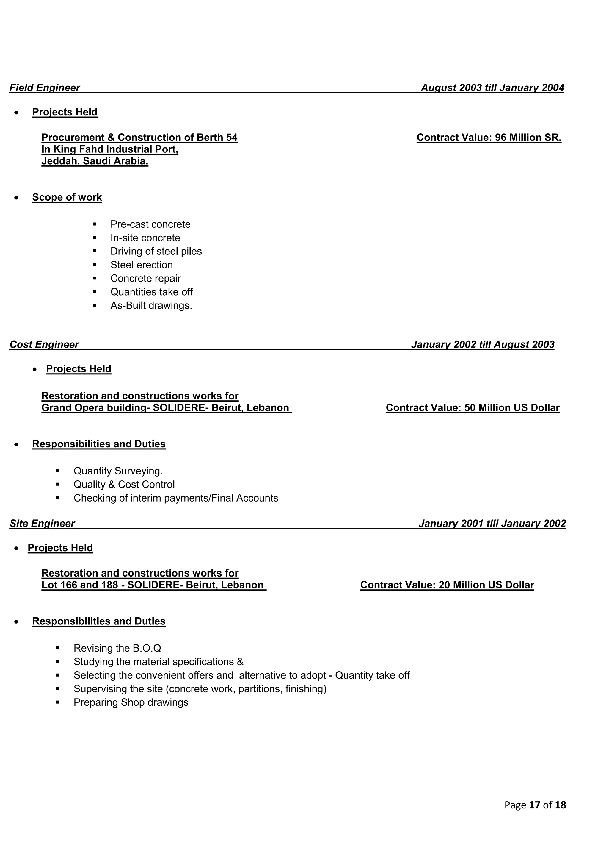 Page 17 of 18
Field Engineer August 2003 till January 2004
 Projects Held
Procurement & Construction of Berth 54 Contract Value: 96 Million SR.
In King Fahd Industrial Port,
Jeddah, Saudi Arabia.
 Scope of work
 Pre-cast concrete
 In-site concrete
 Driving of steel piles
 Steel erection
 Concrete repair
 Quantities take off
 As-Built drawings.
Cost Engineer January 2002 till August 2003
 Projects Held
Restoration and constructions works for
Grand Opera building- SOLIDERE- Beirut, Lebanon Contract Value: 50 Million US Dollar
 Responsibilities and Duties
 Quantity Surveying.
 Quality & Cost Control
 Checking of interim payments/Final Accounts
Site Engineer January 2001 till January 2002
 Projects Held
Restoration and constructions works for
Lot 166 and 188 - SOLIDERE- Beirut, Lebanon Contract Value: 20 Million US Dollar
 Responsibilities and Duties
 Revising the B.O.Q
 Studying the material specifications &
 Selecting the convenient offers and alternative to adopt - Quantity take off
 Supervising the site (concrete work, partitions, finishing)
 Preparing Shop drawings
 