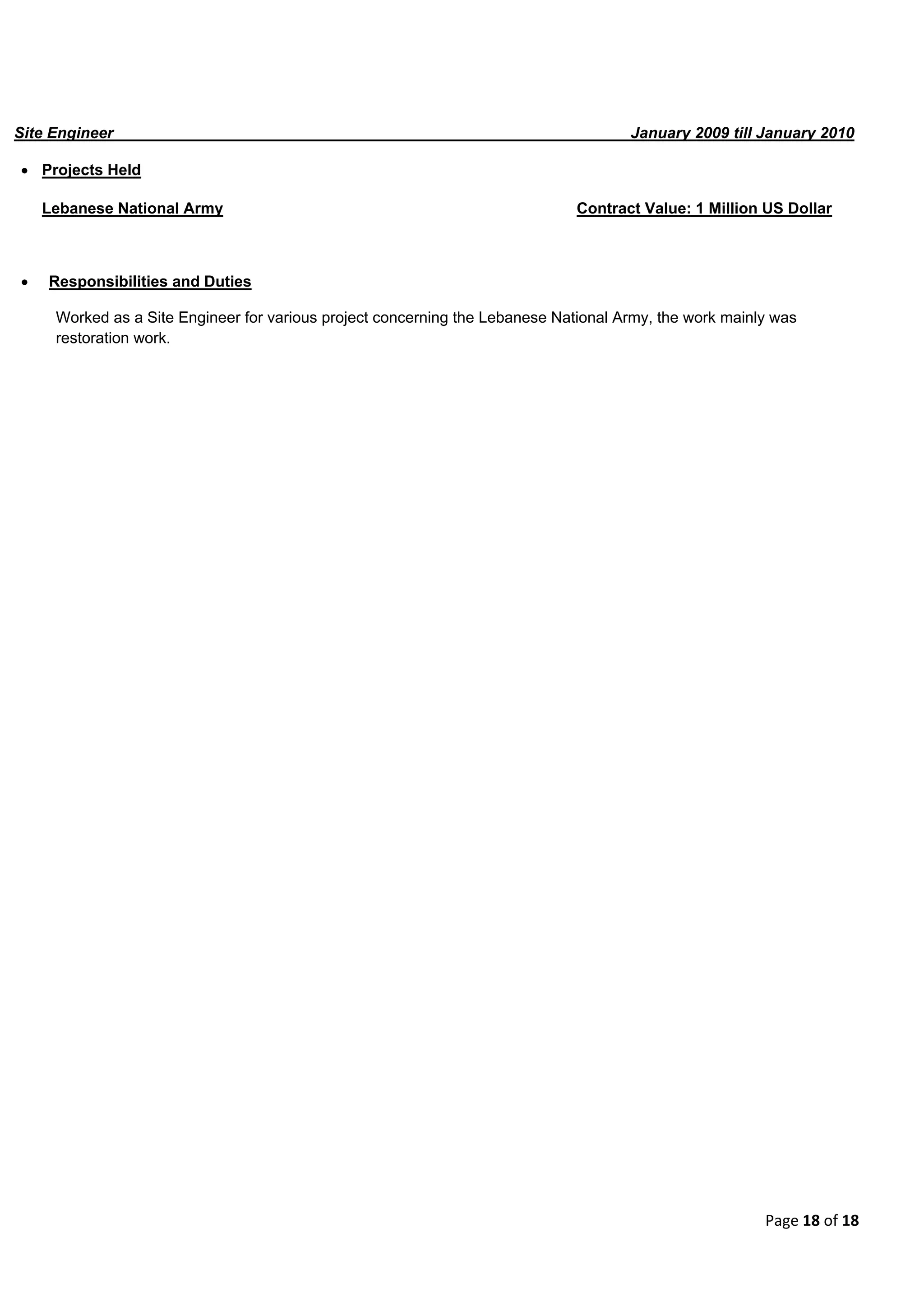 Page 18 of 18
Site Engineer January 2009 till January 2010
 Projects Held
Lebanese National Army Contract Value: 1 Million US Dollar
 Responsibilities and Duties
Worked as a Site Engineer for various project concerning the Lebanese National Army, the work mainly was
restoration work.
 