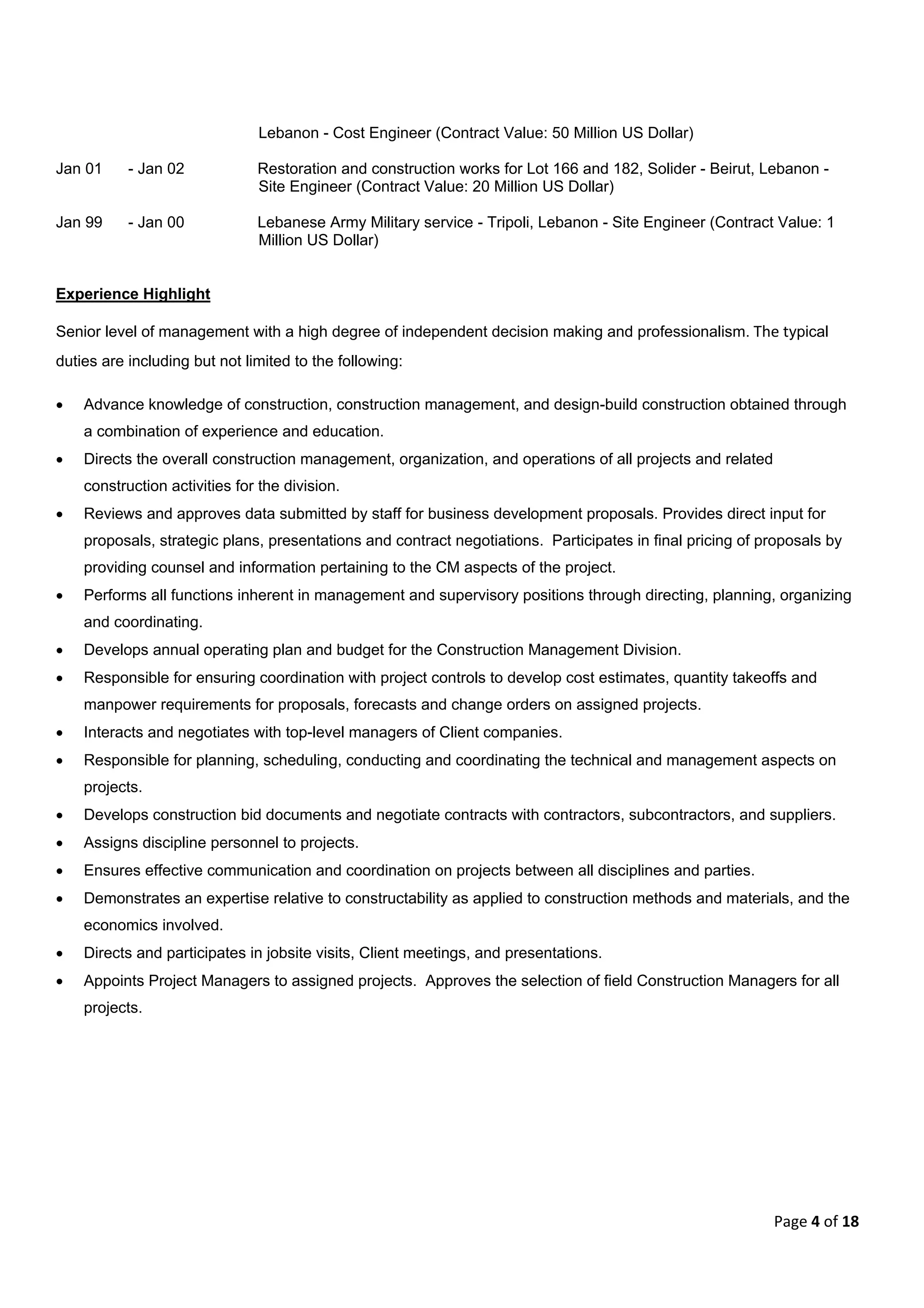 Page 4 of 18
Lebanon - Cost Engineer (Contract Value: 50 Million US Dollar)
Jan 01 - Jan 02 Restoration and construction works for Lot 166 and 182, Solider - Beirut, Lebanon -
Site Engineer (Contract Value: 20 Million US Dollar)
Jan 99 - Jan 00 Lebanese Army Military service - Tripoli, Lebanon - Site Engineer (Contract Value: 1
Million US Dollar)
Experience Highlight
Senior level of management with a high degree of independent decision making and professionalism. The typical
duties are including but not limited to the following:
 Advance knowledge of construction, construction management, and design-build construction obtained through
a combination of experience and education.
 Directs the overall construction management, organization, and operations of all projects and related
construction activities for the division.
 Reviews and approves data submitted by staff for business development proposals. Provides direct input for
proposals, strategic plans, presentations and contract negotiations. Participates in final pricing of proposals by
providing counsel and information pertaining to the CM aspects of the project.
 Performs all functions inherent in management and supervisory positions through directing, planning, organizing
and coordinating.
 Develops annual operating plan and budget for the Construction Management Division.
 Responsible for ensuring coordination with project controls to develop cost estimates, quantity takeoffs and
manpower requirements for proposals, forecasts and change orders on assigned projects.
 Interacts and negotiates with top-level managers of Client companies.
 Responsible for planning, scheduling, conducting and coordinating the technical and management aspects on
projects.
 Develops construction bid documents and negotiate contracts with contractors, subcontractors, and suppliers.
 Assigns discipline personnel to projects.
 Ensures effective communication and coordination on projects between all disciplines and parties.
 Demonstrates an expertise relative to constructability as applied to construction methods and materials, and the
economics involved.
 Directs and participates in jobsite visits, Client meetings, and presentations.
 Appoints Project Managers to assigned projects. Approves the selection of field Construction Managers for all
projects.
 