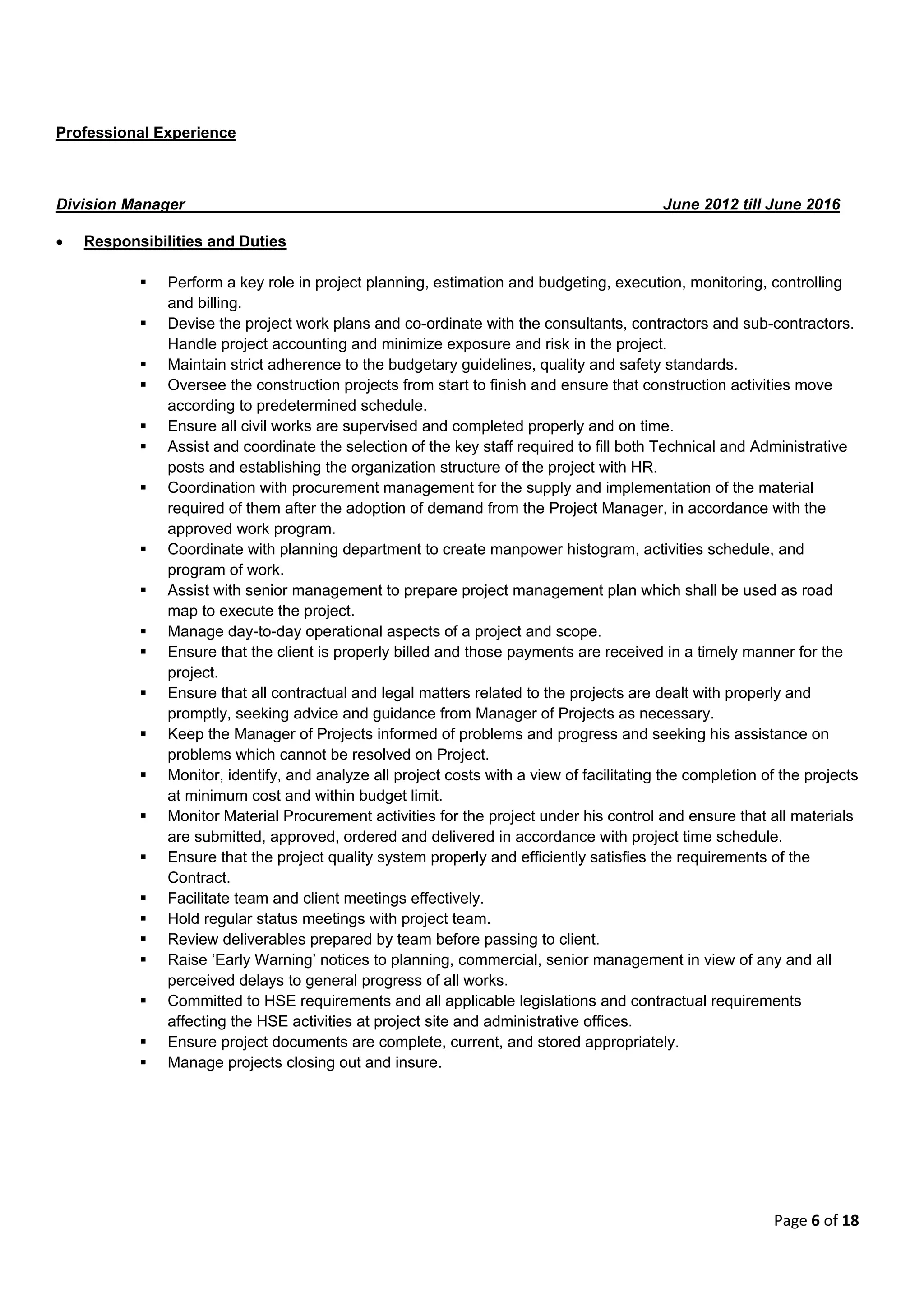 Page 6 of 18
Professional Experience
Division Manager June 2012 till June 2016
 Responsibilities and Duties
 Perform a key role in project planning, estimation and budgeting, execution, monitoring, controlling
and billing.
 Devise the project work plans and co-ordinate with the consultants, contractors and sub-contractors.
Handle project accounting and minimize exposure and risk in the project.
 Maintain strict adherence to the budgetary guidelines, quality and safety standards.
 Oversee the construction projects from start to finish and ensure that construction activities move
according to predetermined schedule.
 Ensure all civil works are supervised and completed properly and on time.
 Assist and coordinate the selection of the key staff required to fill both Technical and Administrative
posts and establishing the organization structure of the project with HR.
 Coordination with procurement management for the supply and implementation of the material
required of them after the adoption of demand from the Project Manager, in accordance with the
approved work program.
 Coordinate with planning department to create manpower histogram, activities schedule, and
program of work.
 Assist with senior management to prepare project management plan which shall be used as road
map to execute the project.
 Manage day-to-day operational aspects of a project and scope.
 Ensure that the client is properly billed and those payments are received in a timely manner for the
project.
 Ensure that all contractual and legal matters related to the projects are dealt with properly and
promptly, seeking advice and guidance from Manager of Projects as necessary.
 Keep the Manager of Projects informed of problems and progress and seeking his assistance on
problems which cannot be resolved on Project.
 Monitor, identify, and analyze all project costs with a view of facilitating the completion of the projects
at minimum cost and within budget limit.
 Monitor Material Procurement activities for the project under his control and ensure that all materials
are submitted, approved, ordered and delivered in accordance with project time schedule.
 Ensure that the project quality system properly and efficiently satisfies the requirements of the
Contract.
 Facilitate team and client meetings effectively.
 Hold regular status meetings with project team.
 Review deliverables prepared by team before passing to client.
 Raise ‘Early Warning’ notices to planning, commercial, senior management in view of any and all
perceived delays to general progress of all works.
 Committed to HSE requirements and all applicable legislations and contractual requirements
affecting the HSE activities at project site and administrative offices.
 Ensure project documents are complete, current, and stored appropriately.
 Manage projects closing out and insure.
 