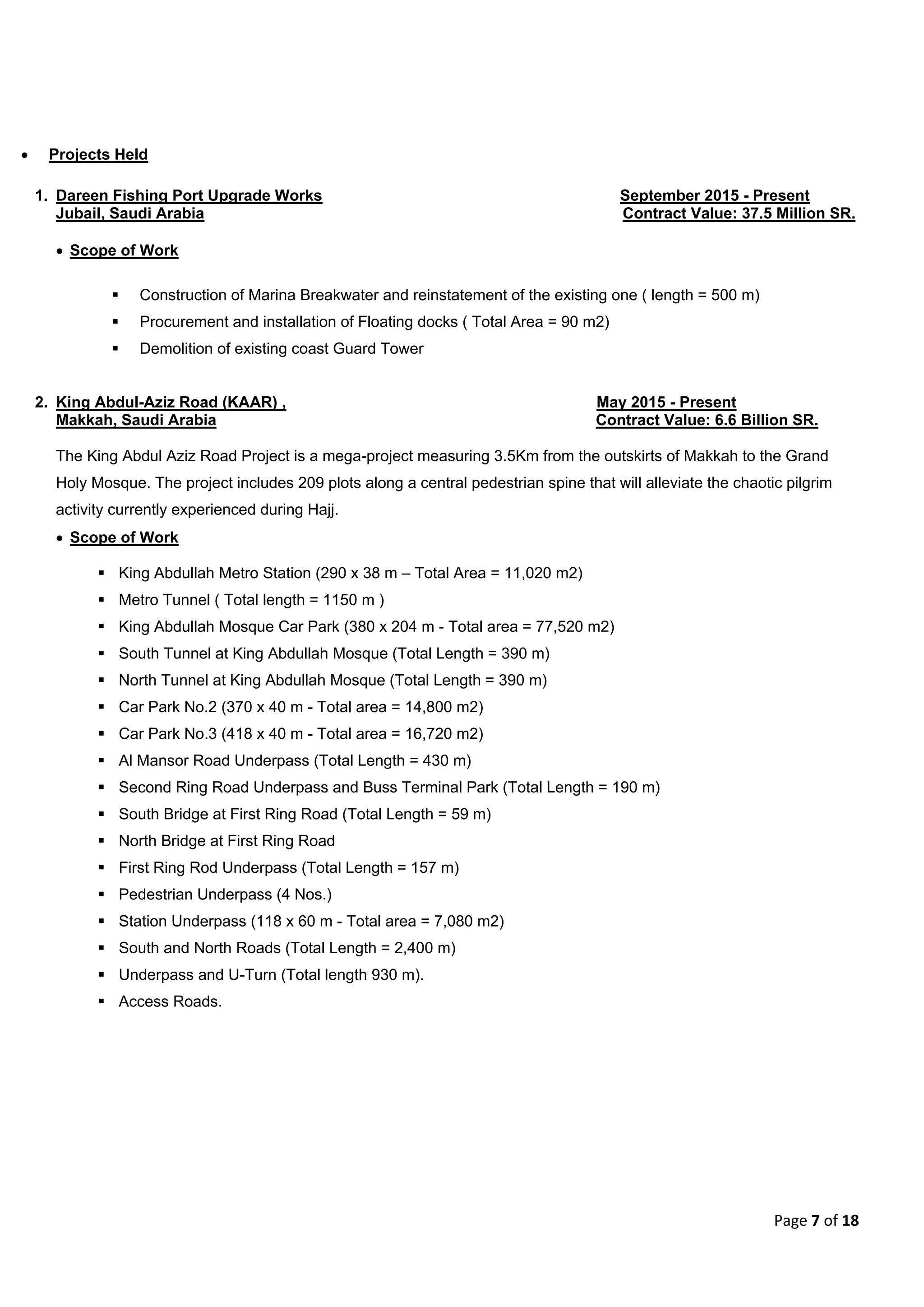 Page 7 of 18
 Projects Held
1. Dareen Fishing Port Upgrade Works September 2015 - Present
Jubail, Saudi Arabia Contract Value: 37.5 Million SR.
 Scope of Work
 Construction of Marina Breakwater and reinstatement of the existing one ( length = 500 m)
 Procurement and installation of Floating docks ( Total Area = 90 m2)
 Demolition of existing coast Guard Tower
2. King Abdul-Aziz Road (KAAR) , May 2015 - Present
Makkah, Saudi Arabia Contract Value: 6.6 Billion SR.
The King Abdul Aziz Road Project is a mega-project measuring 3.5Km from the outskirts of Makkah to the Grand
Holy Mosque. The project includes 209 plots along a central pedestrian spine that will alleviate the chaotic pilgrim
activity currently experienced during Hajj.
 Scope of Work
 King Abdullah Metro Station (290 x 38 m – Total Area = 11,020 m2)
 Metro Tunnel ( Total length = 1150 m )
 King Abdullah Mosque Car Park (380 x 204 m - Total area = 77,520 m2)
 South Tunnel at King Abdullah Mosque (Total Length = 390 m)
 North Tunnel at King Abdullah Mosque (Total Length = 390 m)
 Car Park No.2 (370 x 40 m - Total area = 14,800 m2)
 Car Park No.3 (418 x 40 m - Total area = 16,720 m2)
 Al Mansor Road Underpass (Total Length = 430 m)
 Second Ring Road Underpass and Buss Terminal Park (Total Length = 190 m)
 South Bridge at First Ring Road (Total Length = 59 m)
 North Bridge at First Ring Road
 First Ring Rod Underpass (Total Length = 157 m)
 Pedestrian Underpass (4 Nos.)
 Station Underpass (118 x 60 m - Total area = 7,080 m2)
 South and North Roads (Total Length = 2,400 m)
 Underpass and U-Turn (Total length 930 m).
 Access Roads.
 
