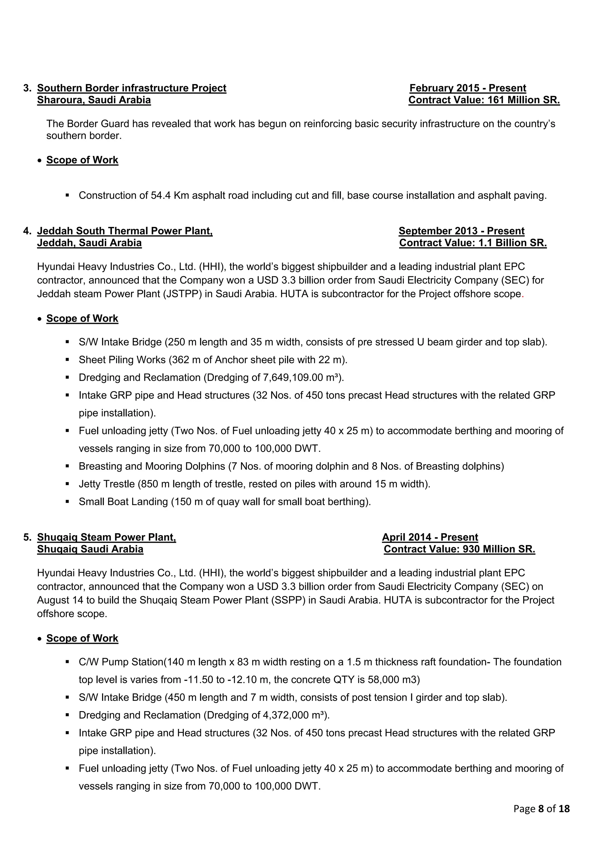 Page 8 of 18
3. Southern Border infrastructure Project February 2015 - Present
Sharoura, Saudi Arabia Contract Value: 161 Million SR.
The Border Guard has revealed that work has begun on reinforcing basic security infrastructure on the country’s
southern border.
 Scope of Work
 Construction of 54.4 Km asphalt road including cut and fill, base course installation and asphalt paving.
4. Jeddah South Thermal Power Plant, September 2013 - Present
Jeddah, Saudi Arabia Contract Value: 1.1 Billion SR.
Hyundai Heavy Industries Co., Ltd. (HHI), the world’s biggest shipbuilder and a leading industrial plant EPC
contractor, announced that the Company won a USD 3.3 billion order from Saudi Electricity Company (SEC) for
Jeddah steam Power Plant (JSTPP) in Saudi Arabia. HUTA is subcontractor for the Project offshore scope.
 Scope of Work
 S/W Intake Bridge (250 m length and 35 m width, consists of pre stressed U beam girder and top slab).
 Sheet Piling Works (362 m of Anchor sheet pile with 22 m).
 Dredging and Reclamation (Dredging of 7,649,109.00 m³).
 Intake GRP pipe and Head structures (32 Nos. of 450 tons precast Head structures with the related GRP
pipe installation).
 Fuel unloading jetty (Two Nos. of Fuel unloading jetty 40 x 25 m) to accommodate berthing and mooring of
vessels ranging in size from 70,000 to 100,000 DWT.
 Breasting and Mooring Dolphins (7 Nos. of mooring dolphin and 8 Nos. of Breasting dolphins)
 Jetty Trestle (850 m length of trestle, rested on piles with around 15 m width).
 Small Boat Landing (150 m of quay wall for small boat berthing).
5. Shuqaiq Steam Power Plant, April 2014 - Present
Shuqaiq Saudi Arabia Contract Value: 930 Million SR.
Hyundai Heavy Industries Co., Ltd. (HHI), the world’s biggest shipbuilder and a leading industrial plant EPC
contractor, announced that the Company won a USD 3.3 billion order from Saudi Electricity Company (SEC) on
August 14 to build the Shuqaiq Steam Power Plant (SSPP) in Saudi Arabia. HUTA is subcontractor for the Project
offshore scope.
 Scope of Work
 C/W Pump Station(140 m length x 83 m width resting on a 1.5 m thickness raft foundation- The foundation
top level is varies from -11.50 to -12.10 m, the concrete QTY is 58,000 m3)
 S/W Intake Bridge (450 m length and 7 m width, consists of post tension I girder and top slab).
 Dredging and Reclamation (Dredging of 4,372,000 m³).
 Intake GRP pipe and Head structures (32 Nos. of 450 tons precast Head structures with the related GRP
pipe installation).
 Fuel unloading jetty (Two Nos. of Fuel unloading jetty 40 x 25 m) to accommodate berthing and mooring of
vessels ranging in size from 70,000 to 100,000 DWT.
 