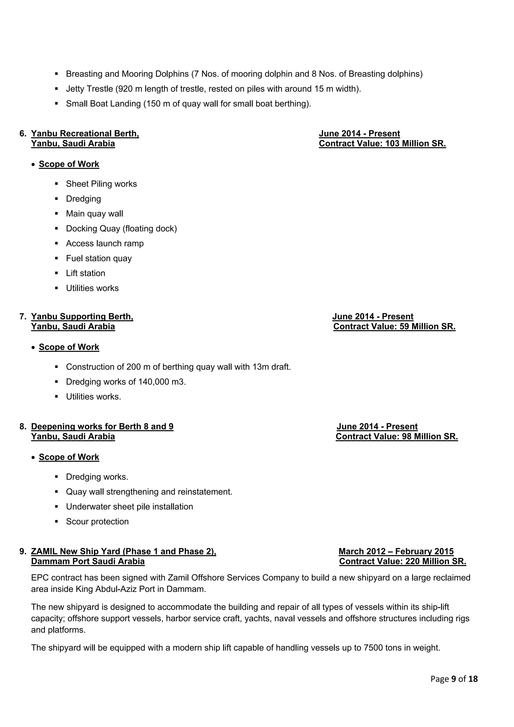 Page 9 of 18
 Breasting and Mooring Dolphins (7 Nos. of mooring dolphin and 8 Nos. of Breasting dolphins)
 Jetty Trestle (920 m length of trestle, rested on piles with around 15 m width).
 Small Boat Landing (150 m of quay wall for small boat berthing).
6. Yanbu Recreational Berth, June 2014 - Present
Yanbu, Saudi Arabia Contract Value: 103 Million SR.
 Scope of Work
 Sheet Piling works
 Dredging
 Main quay wall
 Docking Quay (floating dock)
 Access launch ramp
 Fuel station quay
 Lift station
 Utilities works
7. Yanbu Supporting Berth, June 2014 - Present
Yanbu, Saudi Arabia Contract Value: 59 Million SR.
 Scope of Work
 Construction of 200 m of berthing quay wall with 13m draft.
 Dredging works of 140,000 m3.
 Utilities works.
8. Deepening works for Berth 8 and 9 June 2014 - Present
Yanbu, Saudi Arabia Contract Value: 98 Million SR.
 Scope of Work
 Dredging works.
 Quay wall strengthening and reinstatement.
 Underwater sheet pile installation
 Scour protection
9. ZAMIL New Ship Yard (Phase 1 and Phase 2), March 2012 – February 2015
Dammam Port Saudi Arabia Contract Value: 220 Million SR.
EPC contract has been signed with Zamil Offshore Services Company to build a new shipyard on a large reclaimed
area inside King Abdul-Aziz Port in Dammam.
The new shipyard is designed to accommodate the building and repair of all types of vessels within its ship-lift
capacity; offshore support vessels, harbor service craft, yachts, naval vessels and offshore structures including rigs
and platforms.
The shipyard will be equipped with a modern ship lift capable of handling vessels up to 7500 tons in weight.
 