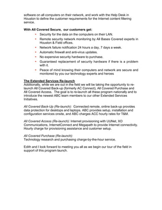 software on all computers on their network, and work with the Help Desk in
Houston to define the customer requirements for the Internet content filtering
service.
With All Covered Secure, our customers get:
• Security for the data on the computers on their LAN.
• Remote security network monitoring by All Bases Covered experts in
Houston & Field offices.
• Network failure notification 24 hours a day, 7 days a week.
• Automatic firewall and anti-virus updates.
• No expensive security hardware to purchase.
• Guaranteed replacement of security hardware if there is a problem
with it.
• Peace of mind knowing their computers and network are secure and
monitored by you our technology experts and heroes
The Extended Services Re-launch
Additionally, while we are out in the field we will be taking the opportunity to re-
launch All Covered Back-up (formerly AC Connect), All Covered Purchase and
All Covered Access. The goal is to re-launch all these program nationally and to
introduce the newest ABC team members to our other Extended Services
Initiatives.
All Covered Back-Up (Re-launch): Connected remote, online back-up provides
data protection for desktops and laptops. ABC provides setup, installation and
configuration services onsite, and ABC charges ACC hourly rates for T&M.
All Covered Access (Re-launch): Internet provisioning with UUNet, XO
Communications, InternetConnect and Megapath to provide Internet connectivity.
Hourly charge for provisioning assistance and customer setup.
All Covered Purchase (Re-launch):
Technology research and purchasing charge-by-the-hour service.
Edith and I look forward to meeting you all as we begin our tour of the field in
support of this program launch.
 