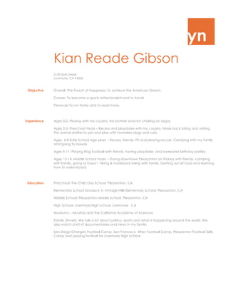 yn
Kian Reade Gibson
2159 Sixth Street
Livermore, CA 94550
Objective Overall: The Pursuit of Happiness: to achieve the American Dream.
Career: To become a sports writer/analyst and to travel
Personal: To run faster and to read more.
Experience Ages 0-2: Playing with my cousins, my brother and not choking on Legos.
Ages 3-5: Preschool Years – Recess and playdates with my cousins. Horse back riding and visiting
the animal shelter to pet and play with homeless dogs and cats.
Ages 6-8 Early School Age years – Recess, friends, PE and playing soccer. Camping with my family
and going to Hawaii
Ages 9-11: Playing Flag football with friends, having playdates and awesome birthday parties.
Ages 12-14: Middle School Years – Going downtown Pleasanton on Fridays with friends, camping
with family, going to Kaua’i hiking & horseback riding with family. Getting our ski boat and learning
how to wake-board.
Education Preschool: The Child Day School, Pleasanton, CA
Elementary School Grades K-5: Vintage Hillls Elementary School, Pleasanton, CA
Middle School: Pleasanton Middle School, Pleasanton, CA
High School: Livermore High School, Livermore , CA
Museums – Alcatraz and the California Academy of Sciences
Family Dinners: We talk a lot about politics, sports and what is happening around the world. We
also watch a lot of documentaries and news in my family.
San Diego Chargers Football Camp, San Francisco 49ers Football Camp, Pleasanton Football Skills
Camp and playing football for Livermore High School.
 