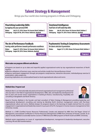 Talent Strategy & Management
Brings you four world class training programs in Dhaka and Chittagong
PsychometricTesting & Competency Assessment:
for talent selection & promotion
Dhaka: August12-13,2016.Venue:SixSeasonsHotel,Gulshan-2
The Art of Performance Feedback:
turning under performers towards performance excellence
Dhaka: August 27, 2016.Venue: Six Seasons Hotel, Gulshan-2
Chittagong: August 20, 2016.Venue: Ambrosia, Agrabad
Emotional Intelligence:
hard facts of soft leadership skills
Dhaka: July 30, 2016.Venue: Six Seasons Hotel, Gulshan-2
Chittagong: August 19, 2016.Venue: Ambrosia, Agrabad
Flourishing Leadership Skills:
by tapping into your personal DNA
Dhaka: July 22-23, 2016.Venue: Six Seasons Hotel, Gulshan-2
Chittagong: August 05-06, 2016.Venue: Ambrosia, Agrabad
Program 1 Program 2
Program 3 Program 4
What makes our programs different and effective
• Programs are based on up to date and impactful applied organizational works by top organizational researchers of North
America
• Effective utilizations of business cases, exercises and articles mostly from Harvard Business School
• Rigorous participant engagement through pre-programs study/exercise, interactive discussion, individual/group exercise &
presentation, video analysis etc.
• Learning implications are contextualized based on local organizational culture and norms
Mahbub Alam, Program Lead
Mahbub Alam is an internationally educated and trained organizational and management professional
who has been in the field of organizational development, HRM, L&D, and leadership development for
last 22 years and served various organizations in banking & finance, manufacturing, hospitality and
consulting in Bangladesh and North America.
Based in Toronto, Mahbub is the founder and lead consultant of Talent Strategy & Management providing leadership and
organizational development consulting and training by blending North American management science with Pan-Asian
organizational culture and norms. Mahbub designs his programs based on the learnings & insights derived from his current
engagement in organizational and leadership research in pursuant of his Ph. D program in human resource management atYork
University, Canada.
Mahbub is a CHRP (Certified Human Resources Professional), Canada and obtained his MBA from Ted Rogers School of
Management, and Graduate Certification in Human Resources Management (CHRM) from University of Toronto, Canada. As an
adjunct faculty, Mahbub occasionally teaches courses of MBA/Executive MBA programs of North South and BRAC University.
Mahbub assists organizations on issues of organizational development, management & leadership development, executive
coaching, HR and L&D transformations.
 