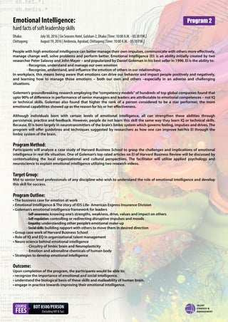 Emotional Intelligence:
hard facts of soft leadership skills
People with high emotional intelligence can better manage their own impulses, communicate with others more effectively,
manage change well, solve problems and perform better. Emotional Intelligence (EI) is an ability initially created by two
researcher Peter Salavoy and John Mayer – and popularized by Daniel Goleman in his best seller in 1996. EI is the ability to:
- Recognize, understand and manage our own emotion
- Recognize, understand, and influence the emotion of others in our relationships.
In workplace, this means being aware that emotions can drive our behavior and impact people positively and negatively,
and learning how to manage those emotions – both our own and others –especially in an adverse and challenging
situations.
Golemen’s groundbreaking research employing the“competency models”of hundreds of top global companies found that
upto 90% of difference in performance of senior managers and leaders are attributable to emotional competences – not IQ
or technical skills. Goleman also found that higher the rank of a person considered to be a star performer, the more
emotional capabilities showed up as the reason for his or her effectiveness.
Although individuals born with certain levels of emotional intelligence, all can strengthen these abilities through
persistence, practice and feedback. However, people do not learn this skill the same way they learn IQ or technical skills.
Because, EI is born largely in neurotransmitters of the brain’s limbic system which governs feeling, impulses and drives. The
program will offer guidelines and techniques suggested by researchers as how one can improve her/his EI through the
limbic system of the brain.
Program Method:
Participants will analyze a case study of Harvard Business School to grasp the challenges and implications of emotional
intelligence in real life situation. One of Goleman’s top rated articles on EI of Harvard Business Review will be discussed by
contextualizing the local organizational and cultural perspectives. The facilitator will utilize applied psychology and
neuroscience to explain emotional intelligence utilizing two research videos.
Target Group:
Mid to senior level professionals of any discipline who wish to understand the role of emotional intelligence and develop
this skill for success.
Program Outline:
• The business case for emotion at work
• Emotional Intelligence & The story of IDS Life- American Express Insurance Division
• Goleman’s emotional intelligence framework for leaders
- Self-awareness: knowing one’s strengths, weakness, drive, values and impact on others
- Self-regulation: controlling or redirecting disruptive impulses and moods
- Empathy: understanding other people’s emotional make-up
- Social skills: building rapport with others to move them in desired direction
• Group case work of Harvard Business School
• Role of IQ and EQ in organizational talent management
• Neuro science behind emotional intelligence
- Circuitry of limbic brain and Neuroplasticity
- Emotion and adrenaline chemicals of human body
• Strategies to develop emotional intelligence
Outcome:
Upon completion of the program, the participants would be able to:
• recognize the importance of emotional and social intelligence.
• understand the biological basis of these skills and malleability of human brain.
• engage in practice towards improving their emotional intelligence.
Dhaka: July 30, 2016 | Six Seasons Hotel, Gulshan-2, Dhaka [Time: 10:00 A.M. - 05:30 P.M.]
Chittagong: August 19, 2016 | Ambrosia, Agrabad, Chittagong [Time: 10:00 A.M. - 05:30 P.M.]
COURSE
FEES
BDT 8500/PERSON
(ExcludingVAT &Tax)
Program 2
 