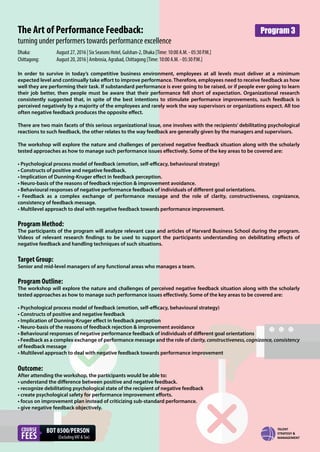 The Art of Performance Feedback:
turning under performers towards performance excellence
In order to survive in today’s competitive business environment, employees at all levels must deliver at a minimum
expected level and continually take effort to improve performance. Therefore, employees need to receive feedback as how
well they are performing their task. If substandard performance is ever going to be raised, or if people ever going to learn
their job better, then people must be aware that their performance fell short of expectation. Organizational research
consistently suggested that, in spite of the best intentions to stimulate performance improvements, such feedback is
perceived negatively by a majority of the employees and rarely work the way supervisors or organizations expect. All too
often negative feedback produces the opposite effect.
There are two main facets of this serious organizational issue, one involves with the recipients’ debilitating psychological
reactions to such feedback, the other relates to the way feedback are generally given by the managers and supervisors.
The workshop will explore the nature and challenges of perceived negative feedback situation along with the scholarly
tested approaches as how to manage such performance issues eﬀectively. Some of the key areas to be covered are:
• Psychological process model of feedback (emotion, self-eﬃcacy, behavioural strategy)
• Constructs of positive and negative feedback.
• Implication of Dunning-Kruger eﬀect in feedback perception.
• Neuro-basis of the reasons of feedback rejection & improvement avoidance.
• Behavioural responses of negative performance feedback of individuals of diﬀerent goal orientations.
• Feedback as a complex exchange of performance message and the role of clarity, constructiveness, cognizance,
consistency of feedback message.
• Multilevel approach to deal with negative feedback towards performance improvement.
Program Method:
The participants of the program will analyze relevant case and articles of Harvard Business School during the program.
Videos of relevant research findings to be used to support the participants understanding on debilitating effects of
negative feedback and handling techniques of such situations.
Target Group:
Senior and mid-level managers of any functional areas who manages a team.
Program Outline:
The workshop will explore the nature and challenges of perceived negative feedback situation along with the scholarly
tested approaches as how to manage such performance issues eﬀectively. Some of the key areas to be covered are:
• Psychological process model of feedback (emotion, self-eﬃcacy, behavioural strategy)
• Constructs of positive and negative feedback
• Implication of Dunning-Kruger eﬀect in feedback perception
• Neuro-basis of the reasons of feedback rejection & improvement avoidance
• Behavioural responses of negative performance feedback of individuals of diﬀerent goal orientations
• Feedback as a complex exchange of performance message and the role of clarity, constructiveness, cognizance, consistency
of feedback message
• Multilevel approach to deal with negative feedback towards performance improvement
Outcome:
After attending the workshop, the participants would be able to:
• understand the diﬀerence between positive and negative feedback.
• recognize debilitating psychological state of the recipient of negative feedback
• create psychological safety for performance improvement eﬀorts.
• focus on improvement plan instead of criticizing sub-standard performance.
• give negative feedback objectively.
Dhaka: August 27, 2016 | Six Seasons Hotel, Gulshan-2, Dhaka [Time: 10:00 A.M. - 05:30 P.M.]
Chittagong: August 20, 2016 | Ambrosia, Agrabad, Chittagong [Time: 10:00 A.M. - 05:30 P.M.]
COURSE
FEES
BDT 8500/PERSON
(ExcludingVAT &Tax)
Program 3
 
