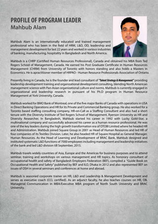 PROFILE OF PROGRAM LEADER
Mahbub Alam
Mahbub Alam is an internationally educated and trained management
professional who has been in the field of HRM, L&D, OD, leadership and
management development for last 22 years and worked in various industries
of banking, manufacturing, hospitality in Bangladesh and North America.
Mahbub is a CHRP (Certified Human Resources Professional), Canada and obtained his MBA from Ted
Rogers School of Management, Canada. He earned his Post Graduate Certificate in Human Resources
Management (CHRM) from University of Toronto with honors standing and also holds a Masters in
Economics. He is apractitioner member of HRPAO - Human Resource Professionals Association of Ontario.
Presently living in Canada, he is the founder and lead consultant of “TalentStrategy&Management” providing
leadership development training and organizational development consulting, blending North American
management science with Pan-Asian organizational culture and norms. Mahbub is currently engaged in
organizational and leadership research in pursuant of his Ph.D program in Human Resource
Management at York University, Canada.
Mahbub worked for BMO Bank of Montreal, one of the five major Banks of Canada with operations in USA
in Direct Banking Operations and HR for its Private and Commercial Banking group. He also worked for a
Toronto based staffing consulting company, HR-on-Call as a Staffing Consultant and also had a short
tenure with the Diversity Institute of Ted Rogers School of Management, Ryerson University as HR and
Diversity Researcher. In Bangladesh, Mahbub started his career in 1992 with Lucky Gold-Star, a
multinational company and successfully advanced his career as a human resource professional. He was
one of the key leaders during the high growth transformation era of OTOBI Limited where he headed HR
and Administration. Mahbub joined Square Group in 2001 as Head of Human Resources and led HR of
four companies of its Textiles Division. Later, he also headed HR of Square Hospital as General Manager,
Human Resources. As the Head of Learning and Development of BRAC Bank, Mahbub designed and
instituted systematic L&D functions of 7000 employees including management and leadership initiatives
of the bank and led L&D division till September, 2015.
Mahbub travels widely countries of Asia, Europe and the Americas for business purposes and to attend
seminar, training and workshops on various management and HR topics. As honorary consultant of
occupational health and safety of Bangladesh Employers Federation (BEF), compiled a “Guide Book on
Occupational Health and Safety” published by BEF and ILO, Dhaka in 2012 and also represented BEF on
issues of OSH in several seminars and conferences at home and abroad.
Mahbub is seasoned corporate trainer on HR, L&D and Leadership & Management Development and
serves as executive coach (CCL certified). As an adjunct faculty, he also teaches courses on HR, OB,
Managerial Communication in MBA/Executive MBA program of North South University and BRAC
University.
 