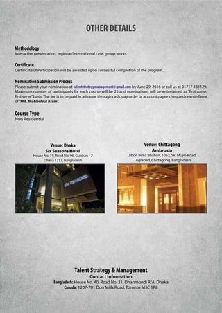 OTHER DETAILS
Methodology
Interactive presentation, regional/international case, group works.
Certificate
Certificate of Participation will be awarded upon successful completion of the program.
Nomination Submission Process
Please submit your nomination at talentstrategymanagement@gmail.com by June 29, 2016 or call us at 01717-151129.
Maximum number of participants for each course will be 25 and nominations will be entertained as “first come,
first serve”basis. The fee is to be paid in advance through cash, pay order or account payee cheque drawn in favor
of“Md. Mahbubul Alam”.
CourseType
Non Residential
Venue: Dhaka
Six Seasons Hotel
House No. 19, Road No. 96, Gulshan - 2
Dhaka 1212, Bangladesh
Talent Strategy & Management
Contact Information
Bangladesh: House No. 40, Road No. 31, Dhanmondi R/A, Dhaka
Canada: 1207-701 Don Mills Road, Toronto M3C 1R8
Venue: Chittagong
Ambrosia
Jibon Bima Bhaban, 1053, Sk. Mujib Road,
Agrabad, Chittagong, Bangladesh
 