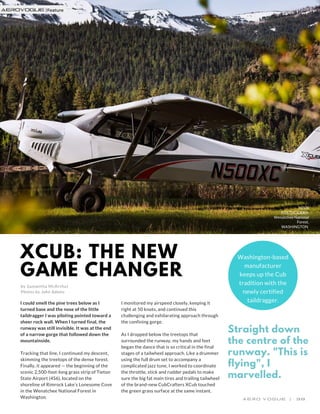 XCUB: THE NEW
GAME CHANGER
by Samantha McArthur
Photos by John Adams
XCUB
POSTMODERN.
Wenatchee National
Forest,
WASHINGTON
Washington-based
manufacturer
keeps up the Cub
tradition with the
newly certified
taildragger.I could smell the pine trees below as I
turned base and the nose of the little
taildragger I was piloting pointed toward a
sheer rock wall. When I turned final, the
runway was still invisible. It was at the end
of a narrow gorge that followed down the
mountainside.
Tracking that line, I continued my descent,
skimming the treetops of the dense forest.
Finally, it appeared — the beginning of the
scenic 2,500-foot-long grass strip of Tieton
State ​Airport (4S6), located on the
shoreline of Rimrock Lake’s Lonesome Cove
in the Wenatchee National Forest in
Washington.
I monitored my airspeed closely, keeping it
right at 50 knots, and continued this
challenging and exhilarating approach through
the confining gorge.
As I dropped below the treetops that
surrounded the runway, my hands and feet
began the dance that is so critical in the final
stages of a tailwheel approach. Like a drummer
using the full drum set to accompany a
complicated jazz tune, I worked to coordinate
the throttle, stick and rudder pedals to make
sure the big fat main tires and trailing tailwheel
of the brand-new CubCrafters XCub touched
the green grass surface at the same instant.
A E R O   V O G U E     |       3 8
Straight down
the centre of the
runway. "This is
flying", I
marvelled.
aerovogue |
 