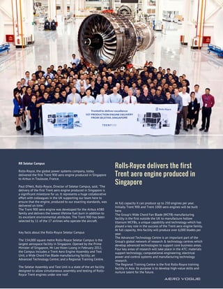 RR Seletar Campus
Rolls-Royce, the global power systems company, today
delivered the first Trent 900 aero engine produced in Singapore
to Airbus in Toulouse, France.
Paul O’Neil, Rolls-Royce, Director of Seletar Campus, said, "The
delivery of the first Trent aero engine produced in Singapore is
a significant milestone for us. It represents a huge collaborative
effort with colleagues in the UK supporting our team here to
ensure that the engine, produced to our exacting standards, was
delivered on time."
The Trent 900 aero engine was developed for the Airbus A380
family and delivers the lowest lifetime fuel burn in addition to
its excellent environmental attributes. The Trent 900 has been
selected by 11 of the 17 airlines who operate the aircraft.
Key facts about the Rolls-Royce Seletar Campus
The 154,000 square metre Rolls-Royce Seletar Campus is the
largest aerospace facility in Singapore. Opened by the Prime
Minister of Singapore, Mr Lee Hsien Loong in February 2012,
the Campus includes a Trent Aero Engine Assembly and Test
Unit; a Wide Chord Fan Blade manufacturing facility; an
Advanced Technology Centre; and a Regional Training Centre.
The Seletar Assembly and Test Unit is a state of the art facility
designed to allow simultaneous assembly and testing of Rolls-
Royce Trent engines under one roof.
Rolls-Royce delivers the first
Trent aero engine produced in
Singapore
AERO VOGUE 
19
At full capacity it can produce up to 250 engines per year.
Initially Trent 900 and Trent 1000 aero engines will be built
here.
The Group’s Wide Chord Fan Blade (WCFB) manufacturing
facility is the first outside the UK to manufacture hollow
titanium WCFBs, a unique capability and technology which has
played a key role in the success of the Trent aero engine family.
At full capacity, this facility will produce over 6,000 blades per
year.
The Advanced Technology Centre is an important part of the
Group’s global network of research & technology centres which
develop advanced technologies to support core business areas.
Four key areas of research will take place in the ATC: materials
support technology; computational engineering; electrical
power and control systems and manufacturing technology
research.
The Regional Training Centre is the first Rolls-Royce training
facility in Asia. Its purpose is to develop high-value skills and
nurture talent for the future.
 