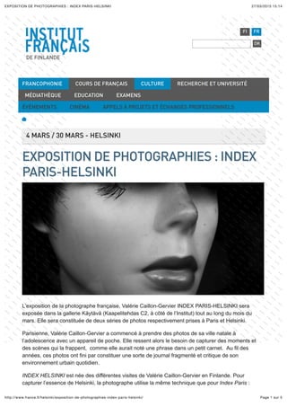 27/03/2015 15:14EXPOSITION DE PHOTOGRAPHIES : INDEX PARIS-HELSINKI
Page 1 sur 5http://www.france.ﬁ/helsinki/exposition-de-photographies-index-paris-helsinki/
DE FINLANDE
FI FR
OK
4 MARS / 30 MARS - HELSINKI
EXPOSITION DE PHOTOGRAPHIES : INDEX
PARIS-HELSINKI
L’exposition de la photographe française, Valérie Caillon-Gervier INDEX PARIS-HELSINKI sera
exposée dans la gallerie Käytävä (Kaapelitehdas C2, à côté de l’Institut) tout au long du mois du
mars. Elle sera constituée de deux séries de photos respectivement prises à Paris et Helsinki.
Parisienne, Valérie Caillon-Gervier a commencé à prendre des photos de sa ville natale à
l’adolescence avec un appareil de poche. Elle ressent alors le besoin de capturer des moments et
des scènes qui la frappent, comme elle aurait noté une phrase dans un petit carnet. Au fil des
années, ces photos ont fini par constituer une sorte de journal fragmenté et critique de son
environnement urbain quotidien.
INDEX HELSINKI est née des différentes visites de Valérie Caillon-Gervier en Finlande. Pour
capturer l’essence de Helsinki, la photographe utilise la même technique que pour Index Paris :
FRANCOPHONIE COURS DE FRANÇAIS CULTURE RECHERCHE ET UNIVERSITÉ
MÉDIATHÈQUE EDUCATION EXAMENS
ÉVÉNEMENTS CINÉMA APPELS À PROJETS ET ÉCHANGES PROFESSIONNELS
 
