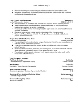 Sarah A. Winter – Page 2
• Provided interesting conversation subjects and entertained clients as needed/requested
• Maintained confidentiality; documented interactions/issues and communicated with supervisor
and family members as appropriate
________________________________________________________________________________
Child & Family Support Services Reading, Pa
Medical Administrative Assistant 09/2012 to 01/2014
• Performed Check Ins and Check Outs efficiently and answered phones in a timely manner
• Served as Psychiatrist Assistant for CFSS, including taking vitals for the Psychiatrist and
answered any questions concerning medications
• Successfully handled medical insurance, prescription approvals as well as completed insurance
and other claim forms
• Maintained and organized medical records and charts and filed them accordingly
• Worked with Microsoft Office, Schedule View, Delphi, Spreadsheets, EVS, and Outlook to
prepare reports on databases
Chapel Point at Carlisle Nursing Home Carlisle, PA
Certified Nursing Assistant 05/2008 to 09/2008
• Transported patients to treatment units, using a wheelchair and stretcher, also assisted patients
with daily medical activities and questions
• Turned and re-positioned bedridden patients, as well as changed bed linens and cleaned
patients' quarters
• Observed patients' conditions, measuring and recording food, liquid intake and output, and vital
signs; reported all changes and findings to the head physician or nurse
• Planned, purchased, prepared, and served meals to patients according to diet needs and fed
those unable to feed themselves
____________________________________________________________________________________
EDUCATION AND TRAINING:
Workforce Strategies Carlisle, Pa
Online Professional Development Training Currently Enrolled
WIN/WorkKeys Carlisle, Pa
Online Work Ready Training - Pa Careerlink Currently Enrolled
Berks Technical Institute Wyomissing, Pa
Associate in Specialized Business Degree; Medical Assistant 2012
Cumberland Perry Vocational Technical School Mechanicsburg, Pa
Certified Nursing Assistant 2008
Cumberland Valley High School Mechanicsburg, Pa
High School Diploma 2008
________________________________________________________________________________
 