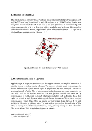 10
2.2 Titanium Dioxide (TIO2)
The material choice is mainly TiO2 (Anatase), crystal structure but alternatives such as ZnO
and Nb2O5 have been investigated as well. (Tennakone et al, 1999) Titanium dioxide was
recognized as semiconductor of choice due to its great properties in photochemistry and
photo-electrochemistry; it is a low-cost, widely available, non-toxic and biocompatible
semiconductor material. Besides, experimental results showed meso-porous TiO2 layer has a
highly efficient charge transport. (Nelson, 1999)
Figure 2.2a: Titanium (IV) Oxide Lattice Structure (Web Elements)
2.3 Construction and Mode of Operation
Typical design of a dye-sensitized solar cell the support substrate can be glass, although it is
possible to use a flexible plastic substrate. The support substrate must be transparent in
visible and near UV region because light is coupled into the cell through it. The anode
electrode is made of a thin film of a transparent, conducting material, which is deposited on
the inner side of the support substrate. For this purpose indium thin oxide (ITO)
semiconductor is widely used. Although other semiconductors such as fluorine-doped thin
oxide can be used as well. The real photo anode is formed by a porous film of nanocrystalline
semiconductor (TiO2). These films are usually few micrometers thick (between 1- 10 μm)
and can be fabricated in different ways. The most widely used method for fabrication of thin
films is casting slurry of the nanocrystals using spray, or drag coating and then calcine the
film at 400-450ºC. Thus structural stability can be created.
Key components in our DSSC:
(1) Semi –conductor: TiO2
 