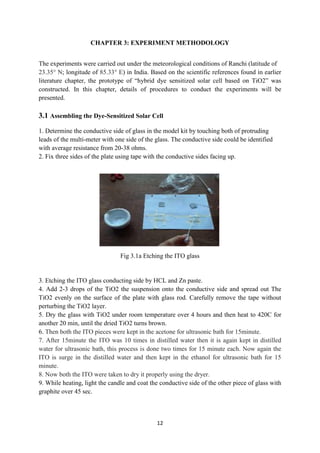 12
CHAPTER 3: EXPERIMENT METHODOLOGY
The experiments were carried out under the meteorological conditions of Ranchi (latitude of
23.35° N; longitude of 85.33° E) in India. Based on the scientific references found in earlier
literature chapter, the prototype of “hybrid dye sensitized solar cell based on TiO2” was
constructed. In this chapter, details of procedures to conduct the experiments will be
presented.
3.1 Assembling the Dye-Sensitized Solar Cell
1. Determine the conductive side of glass in the model kit by touching both of protruding
leads of the multi-meter with one side of the glass. The conductive side could be identified
with average resistance from 20-38 ohms.
2. Fix three sides of the plate using tape with the conductive sides facing up.
Fig 3.1a Etching the ITO glass
3. Etching the ITO glass conducting side by HCL and Zn paste.
4. Add 2-3 drops of the TiO2 the suspension onto the conductive side and spread out The
TiO2 evenly on the surface of the plate with glass rod. Carefully remove the tape without
perturbing the TiO2 layer.
5. Dry the glass with TiO2 under room temperature over 4 hours and then heat to 420C for
another 20 min, until the dried TiO2 turns brown.
6. Then both the ITO pieces were kept in the acetone for ultrasonic bath for 15minute.
7. After 15minute the ITO was 10 times in distilled water then it is again kept in distilled
water for ultrasonic bath, this process is done two times for 15 minute each. Now again the
ITO is surge in the distilled water and then kept in the ethanol for ultrasonic bath for 15
minute.
8. Now both the ITO were taken to dry it properly using the dryer.
9. While heating, light the candle and coat the conductive side of the other piece of glass with
graphite over 45 sec.
 
