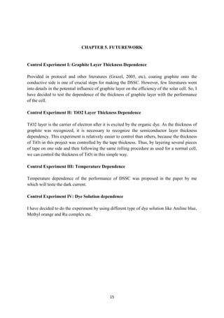 15
CHAPTER 5. FUTUREWORK
Control Experiment I: Graphite Layer Thickness Dependence
Provided in protocol and other literatures (Grazel, 2005, etc), coating graphite onto the
conductive side is one of crucial steps for making the DSSC. However, few literatures went
into details in the potential influence of graphite layer on the efficiency of the solar cell. So, I
have decided to test the dependence of the thickness of graphite layer with the performance
of the cell.
Control Experiment II: TiO2 Layer Thickness Dependence
TiO2 layer is the carrier of electron after it is excited by the organic dye. As the thickness of
graphite was recognized, it is necessary to recognize the semiconductor layer thickness
dependency. This experiment is relatively easier to control than others, because the thickness
of TiO2 in this project was controlled by the tape thickness. Thus, by layering several pieces
of tape on one side and then following the same rolling procedure as used for a normal cell,
we can control the thickness of TiO2 in this simple way.
Control Experiment III: Temperature Dependence
Temperature dependence of the performance of DSSC was proposed in the paper by me
which will teste the dark current.
Control Experiment IV: Dye Solution dependence
I have decided to do the experiment by using different type of dye solution like Aniline blue,
Methyl orange and Ru complex etc.
 