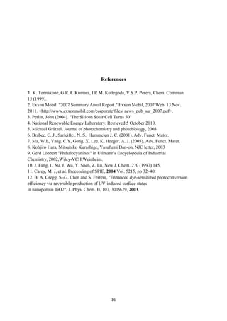 16
References
1. K. Tennakone, G.R.R. Kumara, I.R.M. Kottegoda, V.S.P. Perera, Chem. Commun.
15 (1999).
2. Exxon Mobil. "2007 Summary Anual Report." Exxon Mobil, 2007.Web. 13 Nov.
2011. <http://www.exxonmobil.com/corporate/files/ news_pub_sar_2007.pdf>.
3. Perlin, John (2004). "The Silicon Solar Cell Turns 50"
4. National Renewable Energy Laboratory. Retrieved 5 October 2010.
5. Michael Grätzel, Journal of photochemistry and photobiology, 2003
6. Brabec. C. J., Sariciftci. N. S., Hummelen J. C. (2001). Adv. Funct. Mater.
7. Ma, W.L, Yang. C.Y, Gong. X, Lee. K, Heeger. A. J. (2005), Adv. Funct. Mater.
8. Kohjiro Hara, Mitsuhiko Kurashige, Yasufumi Dan-oh, NJC letter, 2003
9. Gerd Löbbert "Phthalocyanines" in Ullmann's Encyclopedia of Industrial
Chemistry, 2002,Wiley-VCH,Weinheim.
10. J. Fang, L. Su, J. Wu, Y. Shen, Z. Lu, New J. Chem. 270 (1997) 145.
11. Carey, M. J, et al. Proceeding of SPIE, 2004 Vol. 5215, pp 32–40.
12. B. A. Gregg, S.-G. Chen and S. Ferrere, "Enhanced dye-sensitized photoconversion
efficiency via reversible production of UV-induced surface states
in nanoporous TiO2", J. Phys. Chem. B, 107, 3019-29, 2003.
 