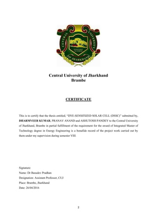 2
Central University of Jharkhand
Brambe
CERTIFICATE
This is to certify that the thesis entitled, “DYE-SENSITIZED SOLAR CELL (DSSC)” submitted by,
DHARMVEER KUMAR, PRANAV ANAND and ASHUTOSH PANDEY to the Central University
of Jharkhand, Brambe in partial fulfillment of the requirement for the award of Integrated Master of
Technology degree in Energy Engineering is a bonafide record of the project work carried out by
them under my supervision during semester VIII.
Signature:
Name: Dr Basudev Pradhan
Designation: Assistant Professor, CUJ
Place: Brambe, Jharkhand
Date: 26/04/2016
 