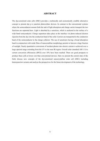 5
ABSTRACT
The dye-sensitized solar cells (DSC) provides a technically and economically credible alternative
concept to present day p–n junction photovoltaic devices. In contrast to the conventional systems
where the semiconductor assume both the task of light absorption and charge carrier transport the two
functions are separated here. Light is absorbed by a sensitizer, which is anchored to the surface of a
wide band semiconductor. Charge separation takes place at the interface via photo-induced electron
injection from the dye into the conduction band of the solid. Carriers are transported in the conduction
band of the semiconductor to the charge collector. The use of sensitizers having a broad absorption
band in conjunction with oxide films of nanocrstalline morphology permits to harvest a large fraction
of sunlight. Nearly quantitative conversion of incident photon into electric current is achieved over a
large spectral range extending from the UV to the near IR region. Overall solar (standard AM 1.5) to
current conversion efficiencies (IPCE) over 10% have been reached. There are good prospects to
produce these cells at lower cost than conventional devices. Here we present the current state of the
field, discuss new concepts of the dye-sensitized nanocrystalline solar cell (DSC) including
heterojunction variants and analyze the perspectives for the future development of the technology.
 