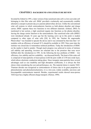 7
CHAPTER 2: BACKGROUND AND LITERATURE REVIEW
Invented by Grätzel in 1991, a later version of dye-sensitized solar cell is a low-cost solar cell
belonging to thin film solar cell. DSSC provided a technically and economically credible
alternative concept to present day p-n junction photovoltaic devices. Unlike the conventional
solar cell systems in which semiconductors function as both photon absorber and charge
carrier, DSSC separate these two functions to two different materials. (Grätzel, 2003) As
mentioned in last section, a light sensitized organic dye functions as the photon absorber,
leaving the charge carrier function to the semiconductor. Dye sensitized solar cells (DSSC)
were introduced already 16 years ago but the learning curve up to this point is modest
compared to other types of solar cells [20]. In 1993, the “Institut für angewandte
Photovoltaic” was founded to upscale the device and it was estimated by that time that 1 m²
modules with an efficiency of around 10 % should be available in 1995. Nine years later the
institute was closed due to tremendous technical problems. Today the introduction of DSSC
on the market is hard to predict. Though much progress was achieved in terms of intrinsic
cell stability and upscaling, investors are reluctant due to the promises that were never
fulfilled after the introduction in 1991. In the following the key problems of DSSC – low
efficiency, low stability and low scalability – are discussed briefly. The heart of this solar cell
is composed of nano-particles of meso-porous (with the pore width of 2-50 nm) oxide layer,
which allows electronic conduction taking place. Since inorganic nano-particles have several
advantages such as size tenability and high absorption coefficients, it is always the first
choice when considering the cost and performance, etc. The material choice is mainly TiO2.
Titanium dioxide was recognized as semiconductor of choice due to its great properties in
photochemistry and photoelectrochemistry; it is a low-cost, widely available, non-toxic and
biocompatible semiconductor material. Besides, experimental results showed meso-porous
TiO2 layer has a highly efficient charge transport. (Nelson, 1999).
 