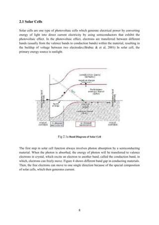 8
2.1 Solar Cells
Solar cells are one type of photovoltaic cells which generate electrical power by converting
energy of light into direct current electricity by using semiconductors that exhibit the
photovoltaic effect. In the photovoltaic effect, electrons are transferred between different
bands (usually from the valence bands to conduction bands) within the material, resulting in
the buildup of voltage between two electrodes.(Brabec & et al, 2001) In solar cell, the
primary energy source is sunlight.
Fig 2.1a Band Diagram of Solar Cell
The first step in solar cell function always involves photon absorption by a semiconducting
material. When the photon is absorbed, the energy of photon will be transferred to valence
electrons in crystal, which excite an electron to another band, called the conduction band, in
which, electrons can freely move. Figure 4 shows different band gap in conducting materials.
Then, the free electrons can move to one single direction because of the special composition
of solar cells, which then generates current.
 