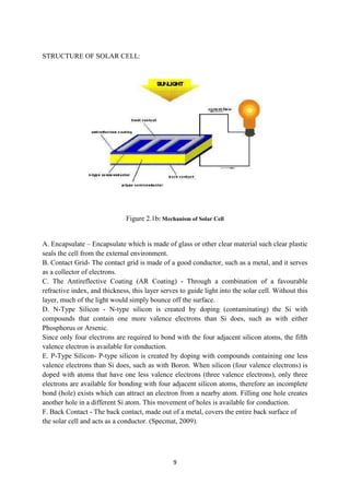 9
STRUCTURE OF SOLAR CELL:
Figure 2.1b: Mechanism of Solar Cell
A. Encapsulate – Encapsulate which is made of glass or other clear material such clear plastic
seals the cell from the external environment.
B. Contact Grid- The contact grid is made of a good conductor, such as a metal, and it serves
as a collector of electrons.
C. The Antireflective Coating (AR Coating) - Through a combination of a favourable
refractive index, and thickness, this layer serves to guide light into the solar cell. Without this
layer, much of the light would simply bounce off the surface.
D. N-Type Silicon - N-type silicon is created by doping (contaminating) the Si with
compounds that contain one more valence electrons than Si does, such as with either
Phosphorus or Arsenic.
Since only four electrons are required to bond with the four adjacent silicon atoms, the fifth
valence electron is available for conduction.
E. P-Type Silicon- P-type silicon is created by doping with compounds containing one less
valence electrons than Si does, such as with Boron. When silicon (four valence electrons) is
doped with atoms that have one less valence electrons (three valence electrons), only three
electrons are available for bonding with four adjacent silicon atoms, therefore an incomplete
bond (hole) exists which can attract an electron from a nearby atom. Filling one hole creates
another hole in a different Si atom. This movement of holes is available for conduction.
F. Back Contact - The back contact, made out of a metal, covers the entire back surface of
the solar cell and acts as a conductor. (Specmat, 2009).
 