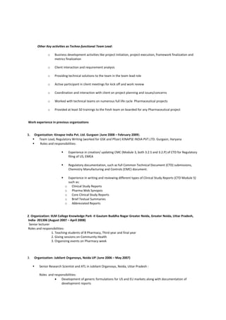 Other Key activities as Techno-functional Team Lead:
o Business development activities like project initiation, project execution, framework finalization and
metrics finalization
o Client interaction and requirement analysis
o Providing technical solutions to the team in the team lead role
o Active participant in client meetings for kick off and work review
o Coordination and interaction with client on project planning and issues/concerns
o Worked with technical teams on numerous full life cycle Pharmaceutical projects
o Provided at least 50 trainings to the fresh team on boarded for any Pharmaceutical project
Work experience in previous organizations
1. Organization: Kinapse India Pvt. Ltd. Gurgaon (June 2008 – February 2009).
 Team Lead, Regulatory Writing (worked for GSK and Pfizer) KINAPSE INDIA PVT.LTD. Gurgaon, Haryana
 Roles and responsibilities:
 Experience in creation/ updating CMC (Module 3, both 3.2.S and 3.2.P) of CTD for Regulatory
filing of US, EMEA
 Regulatory documentation, such as full Common Technical Document (CTD) submissions,
Chemistry Manufacturing and Controls (CMC) document.
 Experience in writing and reviewing different types of Clinical Study Reports (CTD Module 5)
such as:
o Clinical Study Reports
o Pharma Web Synopsis
o Core Clinical Study Reports
o Brief Textual Summaries
o Abbreviated Reports
2. Organization: IILM College Knowledge Park -II Gautam Buddha Nagar Greater Noida, Greater Noida, Uttar Pradesh,
India- 201306 (August 2007 – April 2008)
Senior lecturer
Roles and responsibilities:
1. Teaching students of B Pharmacy, Third year and final year
2. Giving sessions on Community Health
3. Organizing events on Pharmacy week
3. Organization: Jubilant Organosys, Noida UP (June 2006 – May 2007)
 Senior Research Scientist and ATL in Jubilant Organosys, Noida, Uttar Pradesh :
Roles and responsibilities:
• Development of generic formulations for US and EU markets along with documentation of
development reports
 