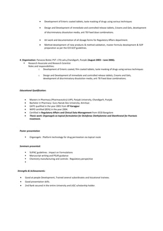 • Development of Enteric coated tablets, taste masking of drugs using various techniques
• Design and Development of immediate and controlled release tablets, Creams and Gels, development
of discriminatory dissolution media, anti TB Fixed dose combinations.
• Art work and documentation of all dosage forms for Regulatory Affairs department.
• Method development of new products & method validation, master formula development & SOP
preparation as per the ICH GCP guidelines.
4. Organization: Panacea Biotec PVT. LTD.Lalru,Chandigarh, Punjab (August 2003 – June 2006).
 Research Associate and Research Scientist
Roles and responsibilities:
o Development of Enteric coated, film coated tablets, taste masking of drugs using various techniques
o Design and Development of immediate and controlled release tablets, Creams and Gels,
development of discriminatory dissolution media, anti TB Fixed dose combinations.
Educational Qualification:
• Masters in Pharmacy (Pharmaceutics)-UIPS, Panjab University, Chandigarh, Punjab.
• Bachelor in Pharmacy- Guru Nanak Dev University, Amritsar.
• GATE qualified in the year 2001 from IIT Karagpur
• WIPO certified (85%) in the year 2004.
• Certified in Regulatory Affairs and Clinical Data Management from IOCB Bangalore
• Thesis work: Organogels as topical formulation for Diclofenac Diethylamine and Dianthranol for Psoriasis
treatment.
Poster presentation
 Organogels : Platform technology for drug permeation via topical route
Seminars presented:
 SUPAC guidelines : Impact on Formulations
 Manuscript writing and PSUR guidance
 Chemistry manufacturing and controls : Regulatory perspective

Strengths & Achievements:
• Good at people Development, Trained several subordinates and Vocational trainees.
• Good presentation skills.
• 2nd Rank secured in the entire University and UGC scholarship holder.
 