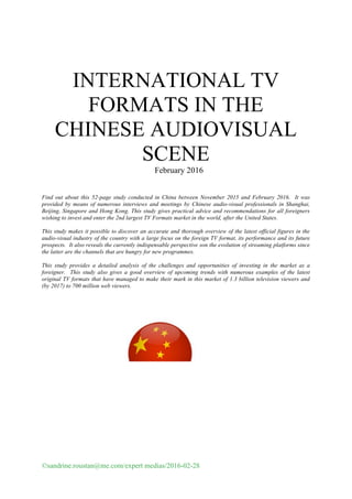 ©sandrine.roustan@me.com/expert medias/2016-02-28
	
INTERNATIONAL TV
FORMATS IN THE
CHINESE AUDIOVISUAL
SCENE
February 2016
Find out about this 52-page study conducted in China between November 2015 and February 2016. It was
provided by means of numerous interviews and meetings by Chinese audio-visual professionals in Shanghai,
Beijing, Singapore and Hong Kong. This study gives practical advice and recommendations for all foreigners
wishing to invest and enter the 2nd largest TV Formats market in the world, after the United States.
This study makes it possible to discover an accurate and thorough overview of the latest official figures in the
audio-visual industry of the country with a large focus on the foreign TV format, its performance and its future
prospects. It also reveals the currently indispensable perspective son the evolution of streaming platforms since
the latter are the channels that are hungry for new programmes.
This study provides a detailed analysis of the challenges and opportunities of investing in the market as a
foreigner. This study also gives a good overview of upcoming trends with numerous examples of the latest
original TV formats that have managed to make their mark in this market of 1.3 billion television viewers and
(by 2017) to 700 million web viewers.
 