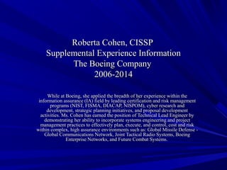 Roberta Cohen, CISSPRoberta Cohen, CISSP
Supplemental Experience InformationSupplemental Experience Information
The Boeing CompanyThe Boeing Company
2006-20142006-2014
While at Boeing, she applied the breadth of her experience within theWhile at Boeing, she applied the breadth of her experience within the
information assurance (IA) field by leading certification and risk managementinformation assurance (IA) field by leading certification and risk management
programs (NIST, FISMA, DIACAP, NISPOM), cyber research andprograms (NIST, FISMA, DIACAP, NISPOM), cyber research and
development, strategic planning initiatives, and proposal developmentdevelopment, strategic planning initiatives, and proposal development
activities. Ms. Cohen has earned the position of Technical Lead Engineer byactivities. Ms. Cohen has earned the position of Technical Lead Engineer by
demonstrating her ability to incorporate systems engineering and projectdemonstrating her ability to incorporate systems engineering and project
management practices to effectively plan, execute, and control, cost and riskmanagement practices to effectively plan, execute, and control, cost and risk
within complex, high assurance environments such as: Global Missile Defense -within complex, high assurance environments such as: Global Missile Defense -
Global Communications Network, Joint Tactical Radio Systems, BoeingGlobal Communications Network, Joint Tactical Radio Systems, Boeing
Enterprise Networks, and Future Combat Systems.Enterprise Networks, and Future Combat Systems.
 