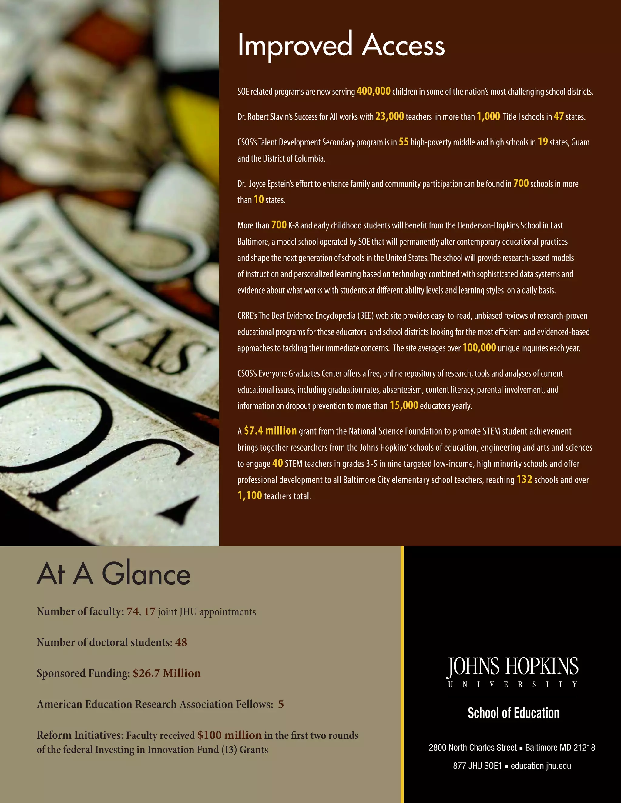 Improved Access
SOE related programs are now serving 400,000children in some of the nation’s most challenging school districts.
Dr. Robert Slavin’s Success for All works with 23,000teachers in more than 1,000 Title I schools in 47states.
CSOS’sTalent Development Secondary program is in 55high-poverty middle and high schools in 19states, Guam
and the District of Columbia.
Dr. Joyce Epstein’s effort to enhance family and community participation can be found in 700schools in more
than 10states.
More than 700K-8 and early childhood students will benefit from the Henderson-Hopkins School in East
Baltimore, a model school operated by SOE that will permanently alter contemporary educational practices
and shape the next generation of schools in the United States.The school will provide research-based models
of instruction and personalized learning based on technology combined with sophisticated data systems and
evidence about what works with students at different ability levels and learning styles on a daily basis.
CRRE’sThe Best Evidence Encyclopedia (BEE) web site provides easy-to-read, unbiased reviews of research-proven
educational programs for those educators and school districts looking for the most efficient and evidenced-based
approaches to tackling their immediate concerns. The site averages over 100,000unique inquiries each year.
CSOS’s Everyone Graduates Center offers a free, online repository of research, tools and analyses of current
educational issues, including graduation rates, absenteeism, content literacy, parental involvement, and
information on dropout prevention to more than 15,000educators yearly.
A $7.4 million grant from the National Science Foundation to promote STEM student achievement
brings together researchers from the Johns Hopkins’schools of education, engineering and arts and sciences
to engage 40 STEM teachers in grades 3-5 in nine targeted low-income, high minority schools and offer
professional development to all Baltimore City elementary school teachers, reaching 132 schools and over
1,100 teachers total.
At A Glance
Number of faculty: 74, 17 joint JHU appointments
Number of doctoral students: 48
Sponsored Funding: $26.7 Million
American Education Research Association Fellows: 5
Reform Initiatives: Faculty received $100 million in the first two rounds
of the federal Investing in Innovation Fund (I3) Grants 2800 North Charles Street ■ Baltimore MD 21218
877 JHU SOE1 ■ education.jhu.edu
 