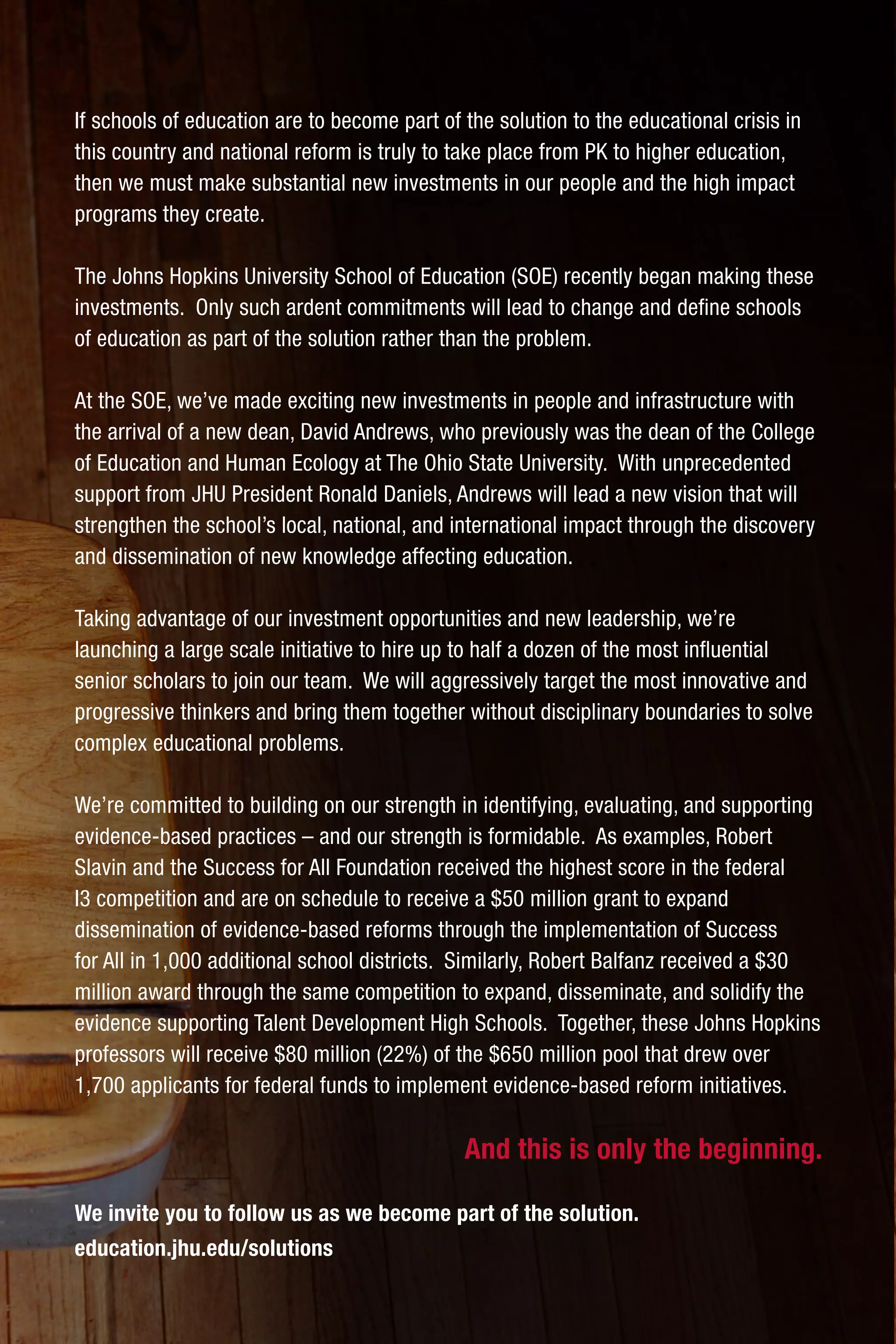 If schools of education are to become part of the solution to the educational crisis in
this country and national reform is truly to take place from PK to higher education,
then we must make substantial new investments in our people and the high impact
programs they create.
The Johns Hopkins University School of Education (SOE) recently began making these
investments. Only such ardent commitments will lead to change and define schools
of education as part of the solution rather than the problem.
At the SOE, we’ve made exciting new investments in people and infrastructure with
the arrival of a new dean, David Andrews, who previously was the dean of the College
of Education and Human Ecology at The Ohio State University. With unprecedented
support from JHU President Ronald Daniels, Andrews will lead a new vision that will
strengthen the school’s local, national, and international impact through the discovery
and dissemination of new knowledge affecting education.
Taking advantage of our investment opportunities and new leadership, we’re
launching a large scale initiative to hire up to half a dozen of the most influential
senior scholars to join our team. We will aggressively target the most innovative and
progressive thinkers and bring them together without disciplinary boundaries to solve
complex educational problems.
We’re committed to building on our strength in identifying, evaluating, and supporting
evidence-based practices – and our strength is formidable. As examples, Robert
Slavin and the Success for All Foundation received the highest score in the federal
I3 competition and are on schedule to receive a $50 million grant to expand
dissemination of evidence-based reforms through the implementation of Success
for All in 1,000 additional school districts. Similarly, Robert Balfanz received a $30
million award through the same competition to expand, disseminate, and solidify the
evidence supporting Talent Development High Schools. Together, these Johns Hopkins
professors will receive $80 million (22%) of the $650 million pool that drew over
1,700 applicants for federal funds to implement evidence-based reform initiatives.
And this is only the beginning.
We invite you to follow us as we become part of the solution.
education.jhu.edu/solutions
 