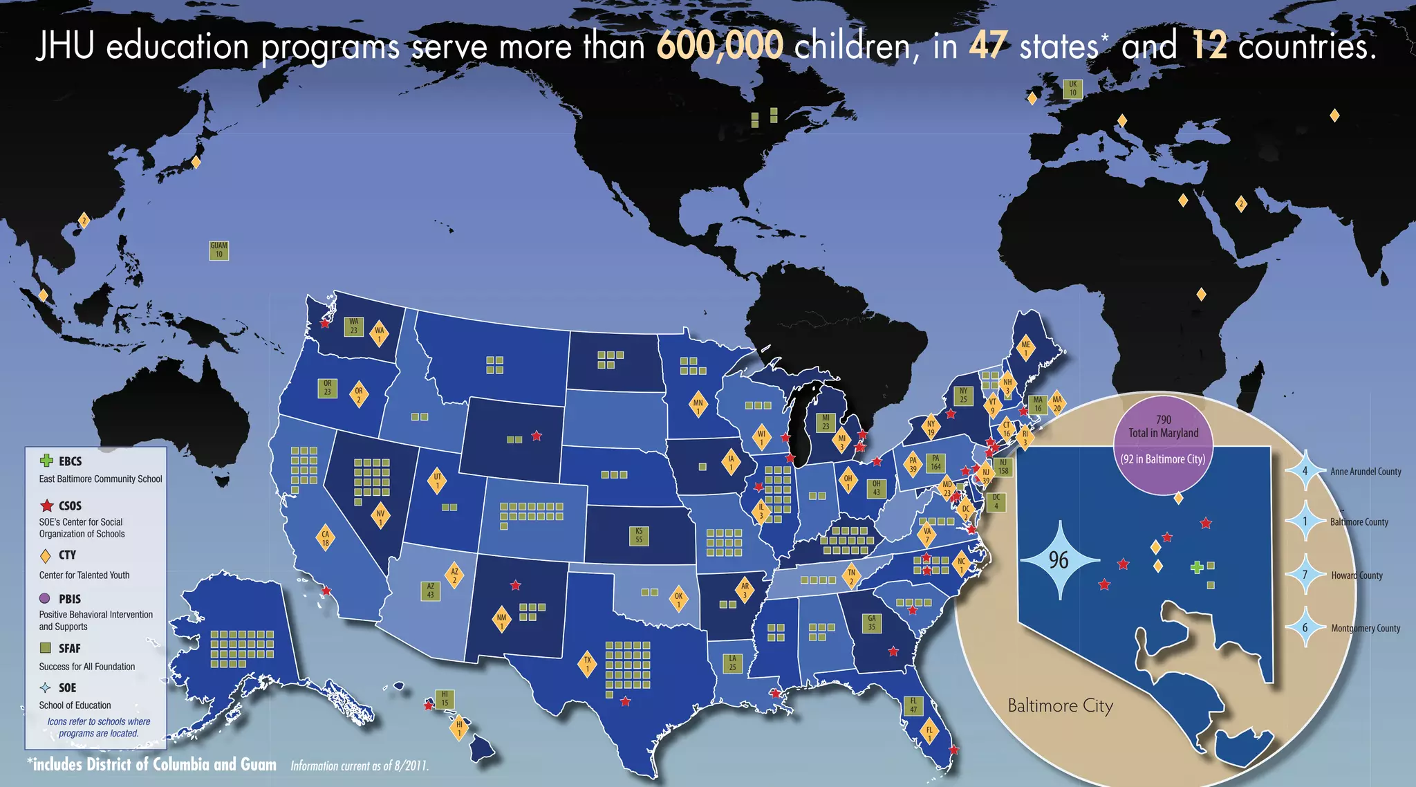 DC
4
MA
16
NJ
158
PA
164
OH
43
nnnn
nnnnnn
nnnnnn
nnnnnn
nnnnnn
nn
nnnnnnnn
nnnnnnnn
nnnnnnnn
nnnnnnnn
nn nnnn
nnnn
nnnnnnnnnnnnnn
nnnnnnnnnnnnnn
nnnnnnnnnnnnnn
nnnnnnnn
nnnnnn
nnnn
nnnnnnnnnnnnnn
nnnnnnnnnnnnnn
nn
nnnnnnnnnn
nnnnnnnnnn
nnnnnnnnnn
nnnnnnnnnn
nnnnnnnnnn
nn
nnnn
nnnnnn
nnnn
nnnnnnnn
nnnnnn
nnnn
nnnn
nnnn
nnnnnnnn
nnnnnnnn
nnnnnnnn
nnnnnn
nnnn
nnnnnn
nnnnnn
nnnn
nnnnnn
nnnnnn
nnnnnn
nnnnnn
nnnnnn
nnnn
nnnnnnnn
nnnnnnnnnnnn
nnnnnnnnnn
nnnn
nnnn
HI
15
nnnnnnnn
nnnn
nn
nnnnnnnn
nnnnnnnn
nnnnnnnn
nnnn
nnnn
nnnn
nn
GUAM
10
nnnn
tt tt
tt
tt
tt
êê
êê
êê
êê
êê
êê
êê
êê
êê
êê
êê
êê
êê
êê
êê
êêêê
êê
êê
êê
êê
êê
êê
êê
êê
êê
êê
êê êê
êê
ÌÌ
Baltimore City
*includes District of Columbia and Guam Information current as of 8/2011.
êê
êê
êê
nn
FL
47
GA
35
KS
55
NY
25
MI
23
LA
25
AZ
43
öö1 Baltimore County
öö4 Anne Arundel County
öö6 Montgomery County
öö7 Howard County
öö96
EBCS
CSOS
CTY
PBIS
SFAF
SOE
êê
tt
ll
nn
ÌÌ
öö
JHU education programs serve more than 600,000 children, in 47 states* and 12 countries.
School of Education
East Baltimore Community School
Success for All Foundation
SOE’s Center for Social
Organization of Schools
Center for Talented Youth
Positive Behavioral Intervention
and Supports
Icons refer to schools where
programs are located.
UK
10
tt
ttDC
2
ttIA
1
ttFL
1ttHI
1
ttAZ
2
ttCA
18
ttCT
16
ttME
1
ttMD
23
ttMA
20
ttIL
3
ttAR
3
ttNH
3
ttNC
1
ttMN
1
ttMI
3
ttNY
19
ttNV
1
ttNM
1
ttNJ
39
ttPA
39
ttOR
2
ttOK
1
ttOH
1ttUT
1
ttTX
1
ttTN
2
ttRI
3ttWI
1
ttWA
1
ttVT
9
ttVA
7
tt2
tt2
tt
WA
23
OR
23
(92 in Baltimore City)
790
Total in Maryland
nn
nn
êêêê
tt
tt
tt
 