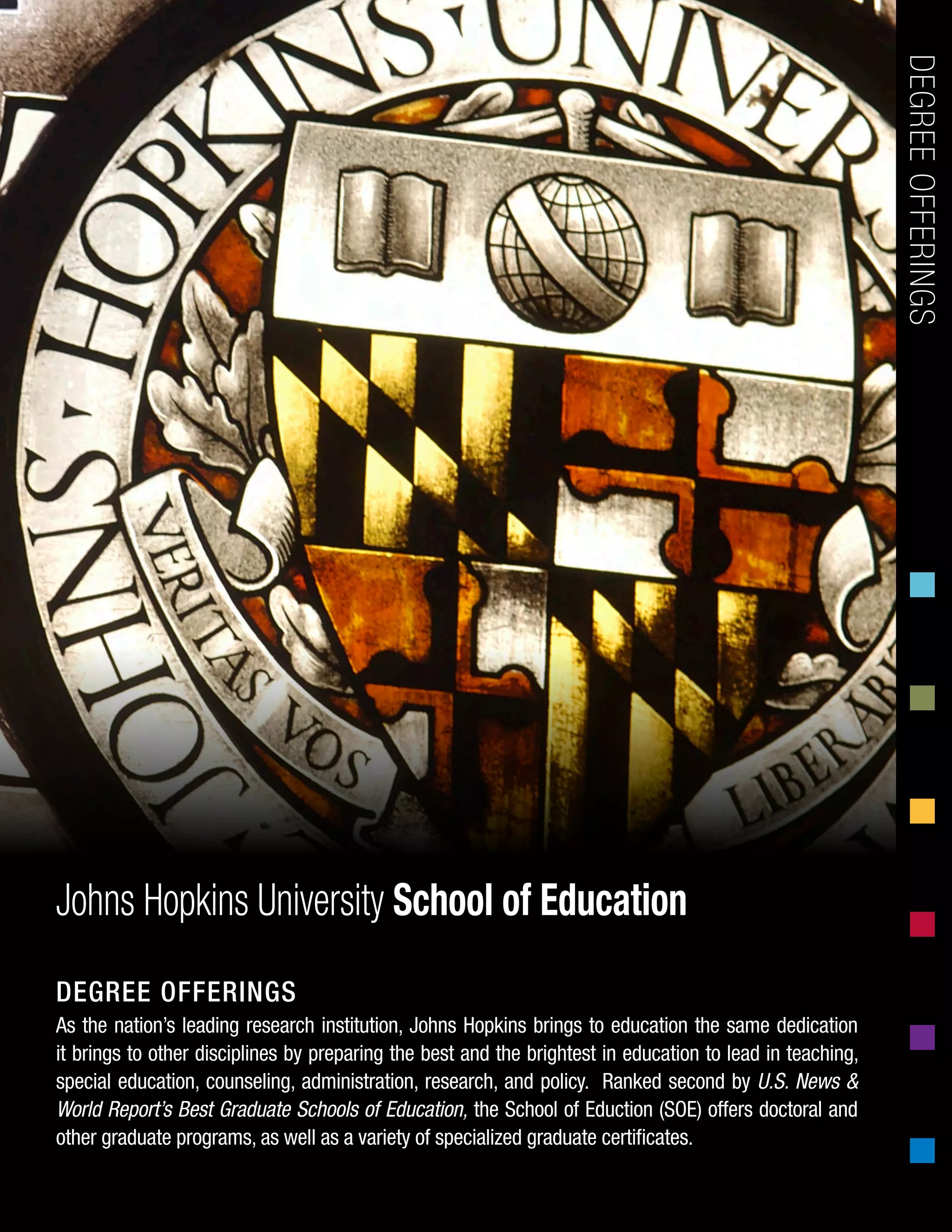 As the nation’s leading research institution, Johns Hopkins brings to education the same dedication
it brings to other disciplines by preparing the best and the brightest in education to lead in teaching,
special education, counseling, administration, research, and policy. Ranked second by U.S. News &
World Report’s Best Graduate Schools of Education, the School of Eduction (SOE) offers doctoral and
other graduate programs, as well as a variety of specialized graduate certificates.
DEGREEOFFERINGSJohns Hopkins University School of Education
DEGREE OFFERINGS
 