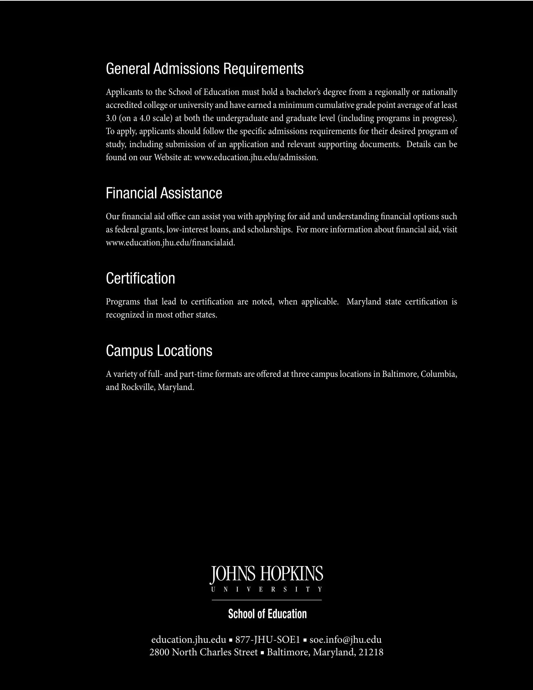 General Admissions Requirements
Applicants to the School of Education must hold a bachelor’s degree from a regionally or nationally
accreditedcollegeoruniversityandhaveearnedaminimumcumulativegradepointaverageofatleast
3.0 (on a 4.0 scale) at both the undergraduate and graduate level (including programs in progress).
To apply, applicants should follow the specific admissions requirements for their desired program of
study, including submission of an application and relevant supporting documents. Details can be
found on our Website at: www.education.jhu.edu/admission.
Financial Assistance
Our financial aid office can assist you with applying for aid and understanding financial options such
as federal grants, low-interest loans, and scholarships. For more information about financial aid, visit
www.education.jhu.edu/financialaid.
Certification
Programs that lead to certification are noted, when applicable. Maryland state certification is
recognized in most other states.
Campus Locations
A variety of full- and part-time formats are offered at three campus locations in Baltimore, Columbia,
and Rockville, Maryland.
education.jhu.edu ■ 877-JHU-SOE1 ■ soe.info@jhu.edu
2800 North Charles Street ■ Baltimore, Maryland, 21218
 
