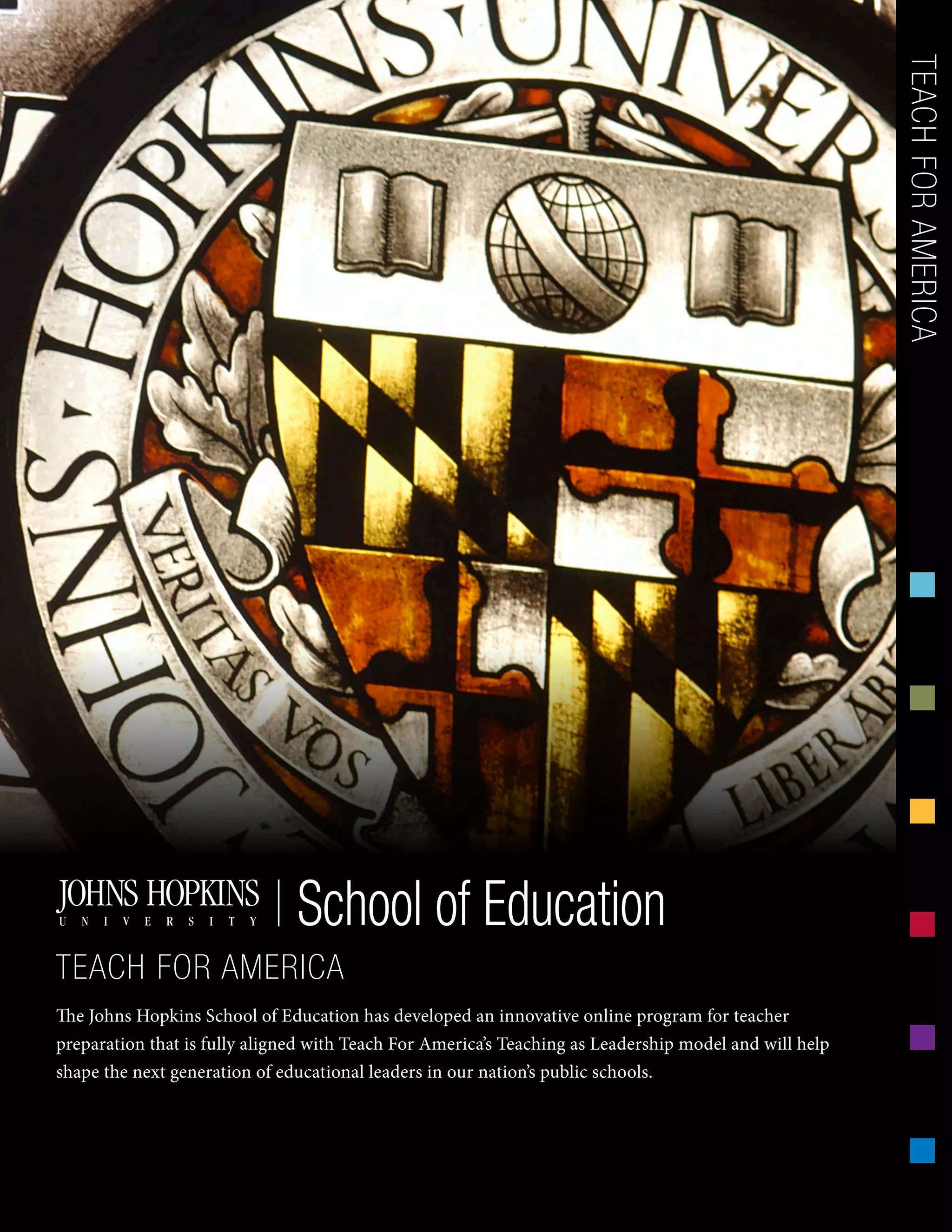 The Johns Hopkins School of Education has developed an innovative online program for teacher
preparation that is fully aligned with Teach For America’s Teaching as Leadership model and will help
shape the next generation of educational leaders in our nation’s public schools.
TEACHFORAMERICASchool of Education
TEACH FOR AMERICA
 