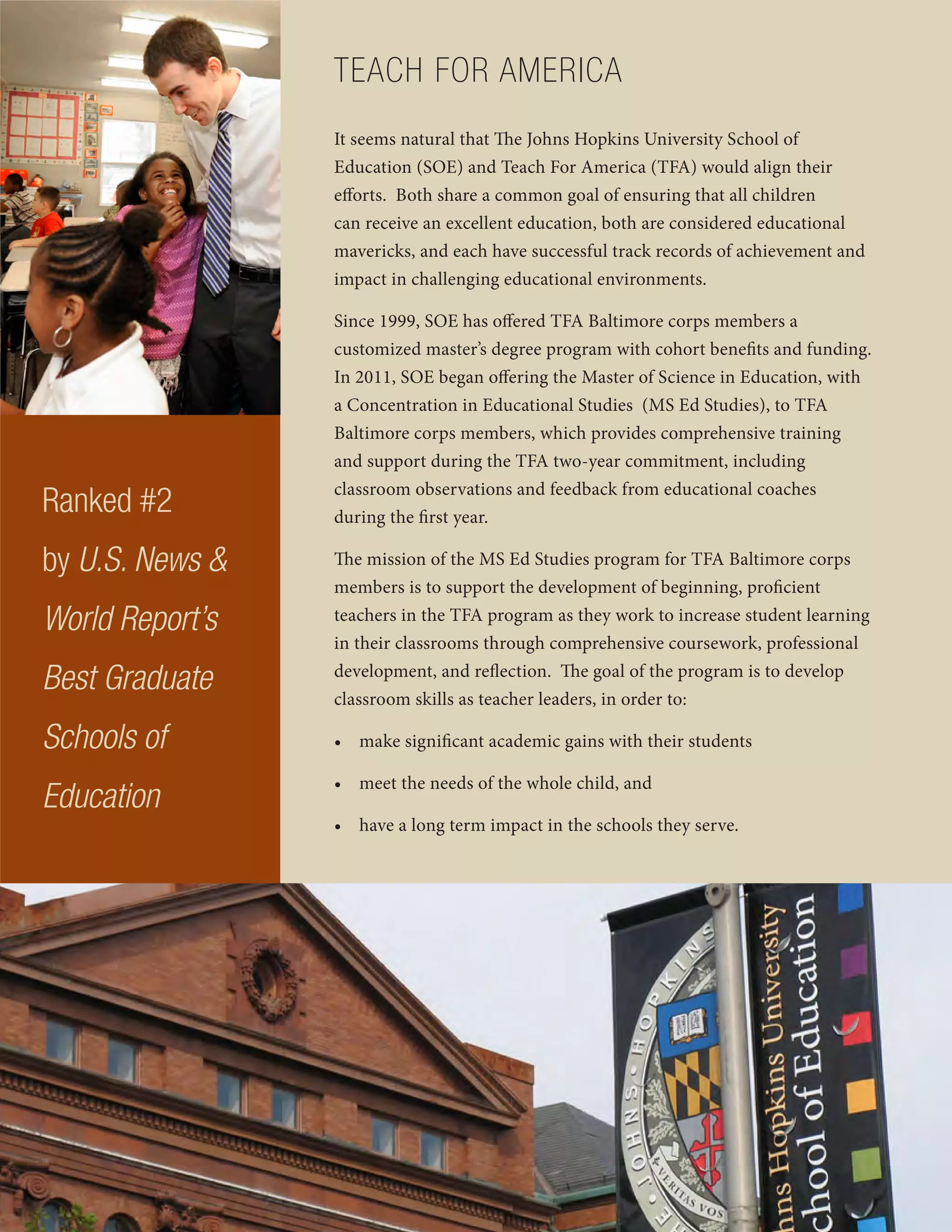 TEACH FOR AMERICA
It seems natural that The Johns Hopkins University School of
Education (SOE) and Teach For America (TFA) would align their
efforts. Both share a common goal of ensuring that all children
can receive an excellent education, both are considered educational
mavericks, and each have successful track records of achievement and
impact in challenging educational environments.
Since 1999, SOE has offered TFA Baltimore corps members a
customized master’s degree program with cohort benefits and funding.
In 2011, SOE began offering the Master of Science in Education, with
a Concentration in Educational Studies (MS Ed Studies), to TFA
Baltimore corps members, which provides comprehensive training
and support during the TFA two-year commitment, including
classroom observations and feedback from educational coaches
during the first year.
The mission of the MS Ed Studies program for TFA Baltimore corps
members is to support the development of beginning, proficient
teachers in the TFA program as they work to increase student learning
in their classrooms through comprehensive coursework, professional
development, and reflection. The goal of the program is to develop
classroom skills as teacher leaders, in order to:
• make significant academic gains with their students
• meet the needs of the whole child, and
• have a long term impact in the schools they serve.
Ranked #2
by U.S. News &
World Report’s
Best Graduate
Schools of
Education
 