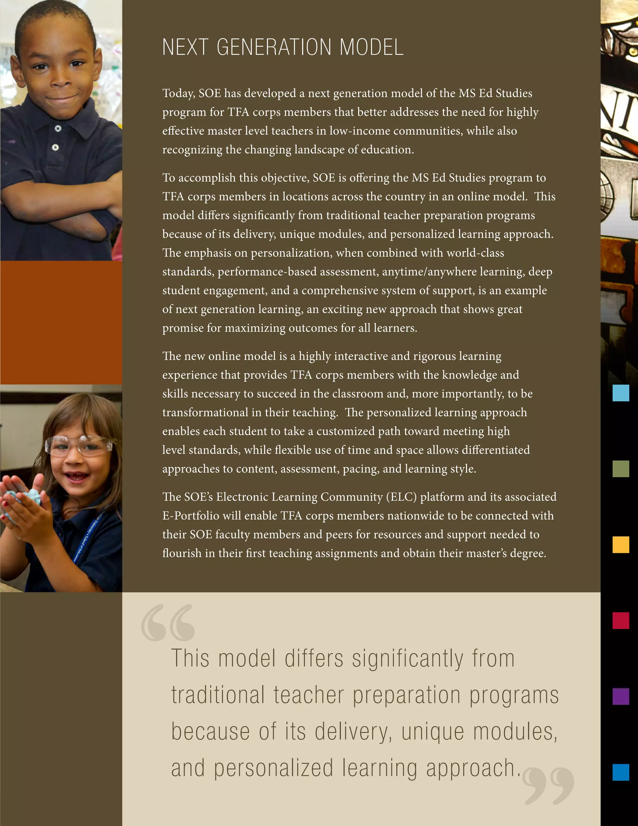 NEXT GENERATION MODEL
Today, SOE has developed a next generation model of the MS Ed Studies
program for TFA corps members that better addresses the need for highly
effective master level teachers in low-income communities, while also
recognizing the changing landscape of education.
To accomplish this objective, SOE is offering the MS Ed Studies program to
TFA corps members in locations across the country in an online model. This
model differs significantly from traditional teacher preparation programs
because of its delivery, unique modules, and personalized learning approach.
The emphasis on personalization, when combined with world-class
standards, performance-based assessment, anytime/anywhere learning, deep
student engagement, and a comprehensive system of support, is an example
of next generation learning, an exciting new approach that shows great
promise for maximizing outcomes for all learners.
The new online model is a highly interactive and rigorous learning
experience that provides TFA corps members with the knowledge and
skills necessary to succeed in the classroom and, more importantly, to be
transformational in their teaching. The personalized learning approach
enables each student to take a customized path toward meeting high
level standards, while flexible use of time and space allows differentiated
approaches to content, assessment, pacing, and learning style.
The SOE’s Electronic Learning Community (ELC) platform and its associated
E-Portfolio will enable TFA corps members nationwide to be connected with
their SOE faculty members and peers for resources and support needed to
flourish in their first teaching assignments and obtain their master’s degree.
This model differs significantly from
traditional teacher preparation programs
because of its delivery, unique modules,
and personalized learning approach.
“
 