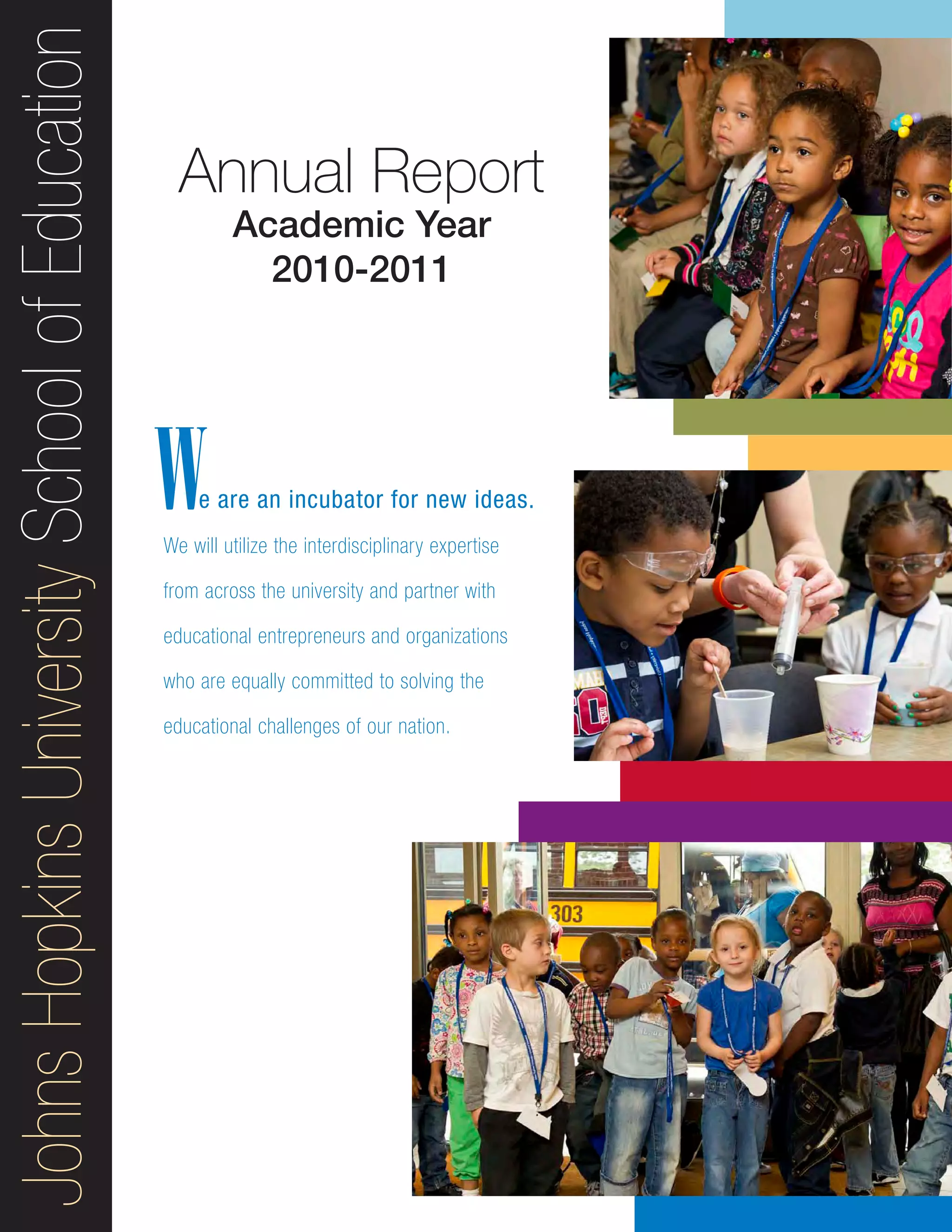 JohnsHopkinsUniversitySchoolofEducation
e are an incubator for new ideas.
We will utilize the interdisciplinary expertise
from across the university and partner with
educational entrepreneurs and organizations
who are equally committed to solving the
educational challenges of our nation.
Annual Report
Academic Year
2010-2011
W
 