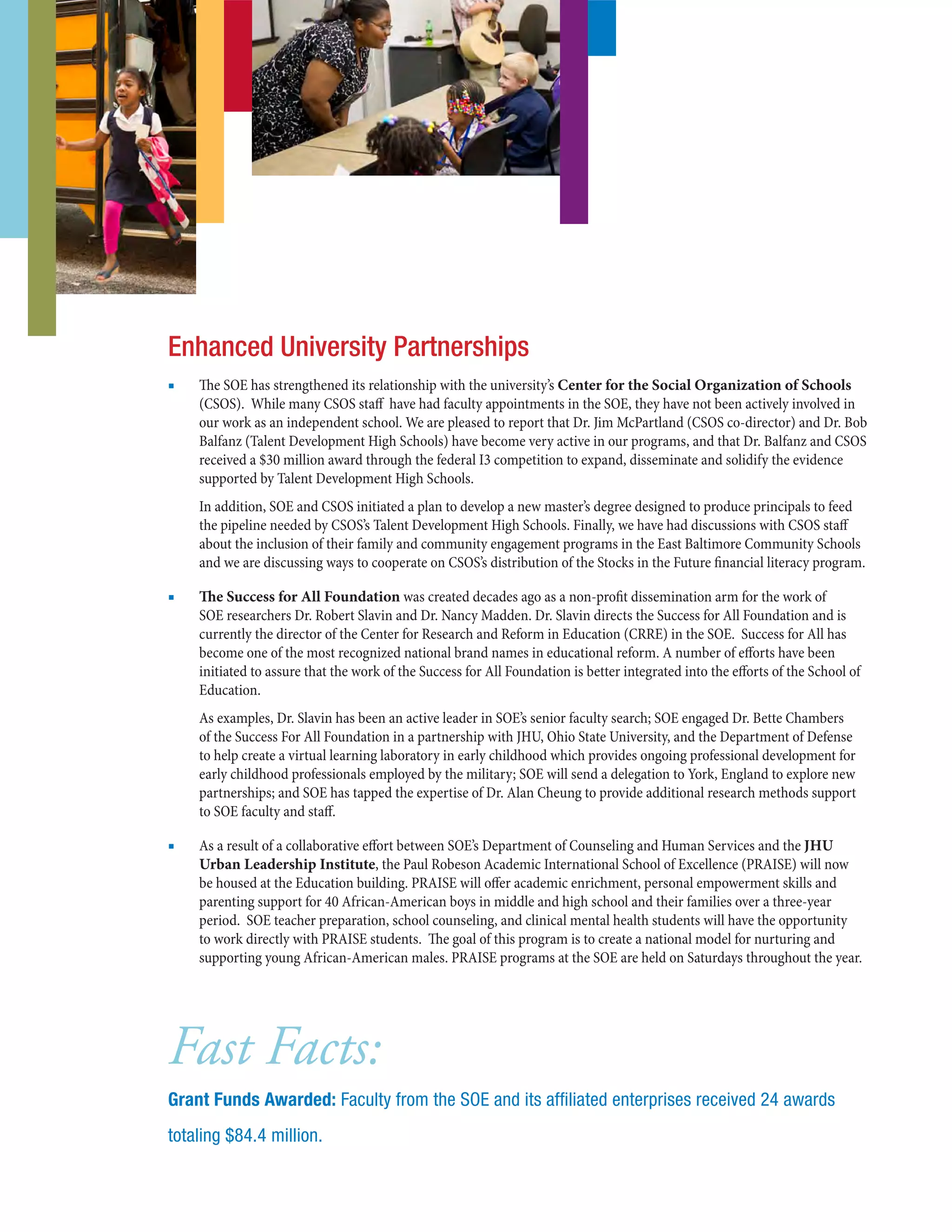 ■■ The SOE has strengthened its relationship with the university’s Center for the Social Organization of Schools
(CSOS).  While many CSOS staff have had faculty appointments in the SOE, they have not been actively involved in
our work as an independent school. We are pleased to report that Dr. Jim McPartland (CSOS co-director) and Dr. Bob
Balfanz (Talent Development High Schools) have become very active in our programs, and that Dr. Balfanz and CSOS
received a $30 million award through the federal I3 competition to expand, disseminate and solidify the evidence
supported by Talent Development High Schools.
In addition, SOE and CSOS initiated a plan to develop a new master’s degree designed to produce principals to feed
the pipeline needed by CSOS’s Talent Development High Schools. Finally, we have had discussions with CSOS staff
about the inclusion of their family and community engagement programs in the East Baltimore Community Schools
and we are discussing ways to cooperate on CSOS’s distribution of the Stocks in the Future financial literacy program.
■■ The Success for All Foundation was created decades ago as a non-profit dissemination arm for the work of
SOE researchers Dr. Robert Slavin and Dr. Nancy Madden. Dr. Slavin directs the Success for All Foundation and is
currently the director of the Center for Research and Reform in Education (CRRE) in the SOE.  Success for All has
become one of the most recognized national brand names in educational reform. A number of efforts have been
initiated to assure that the work of the Success for All Foundation is better integrated into the efforts of the School of
Education. 
As examples, Dr. Slavin has been an active leader in SOE’s senior faculty search; SOE engaged Dr. Bette Chambers
of the Success For All Foundation in a partnership with JHU, Ohio State University, and the Department of Defense
to help create a virtual learning laboratory in early childhood which provides ongoing professional development for
early childhood professionals employed by the military; SOE will send a delegation to York, England to explore new
partnerships; and SOE has tapped the expertise of Dr. Alan Cheung to provide additional research methods support
to SOE faculty and staff.
■■ As a result of a collaborative effort between SOE’s Department of Counseling and Human Services and the JHU
Urban Leadership Institute, the Paul Robeson Academic International School of Excellence (PRAISE) will now
be housed at the Education building. PRAISE will offer academic enrichment, personal empowerment skills and
parenting support for 40 African-American boys in middle and high school and their families over a three-year
period. SOE teacher preparation, school counseling, and clinical mental health students will have the opportunity
to work directly with PRAISE students. The goal of this program is to create a national model for nurturing and
supporting young African-American males. PRAISE programs at the SOE are held on Saturdays throughout the year.
Enhanced University Partnerships
Fast Facts:
Grant Funds Awarded: Faculty from the SOE and its affiliated enterprises received 24 awards
totaling $84.4 million.
 