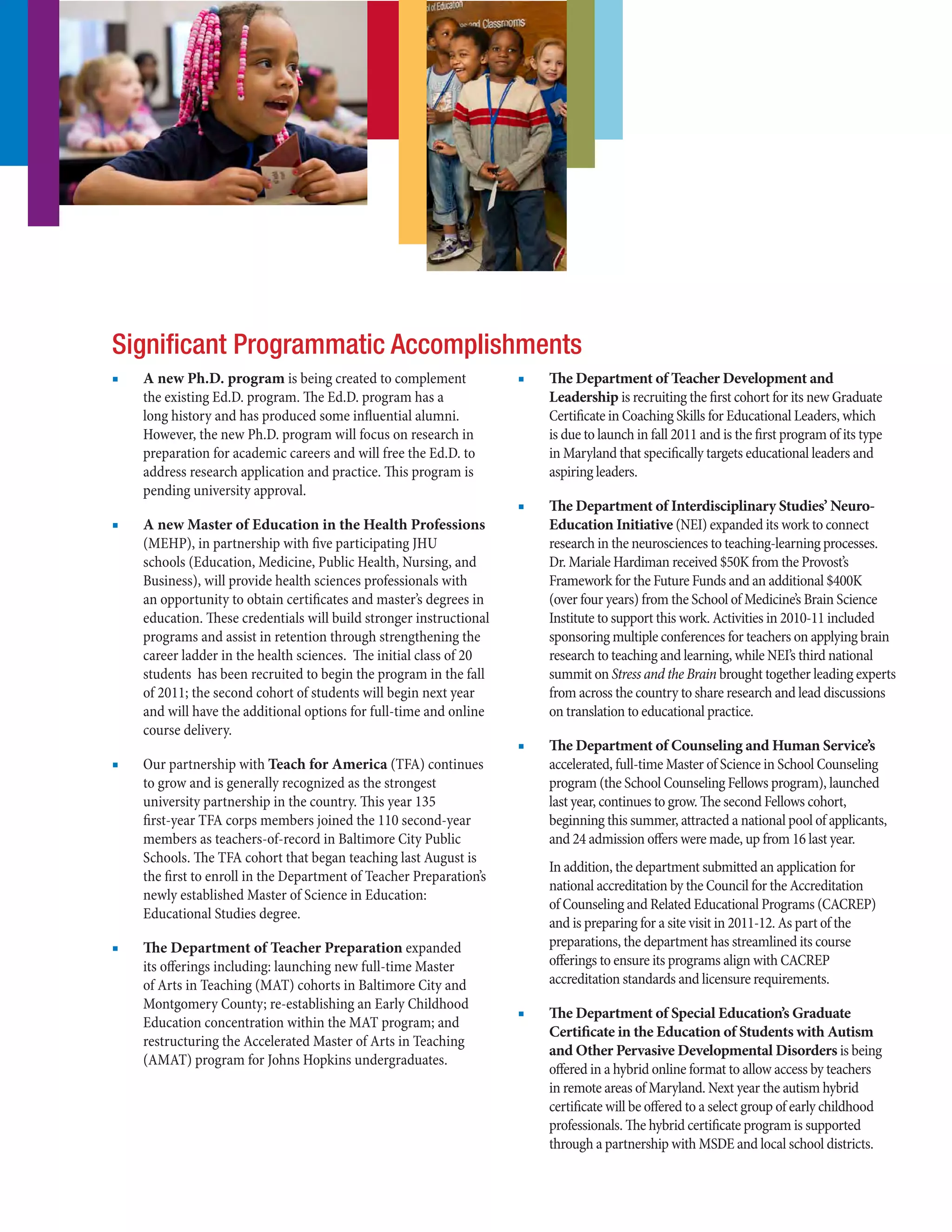 ■■ A new Ph.D. program is being created to complement
the existing Ed.D. program. The Ed.D. program has a
long history and has produced some influential alumni.
However, the new Ph.D. program will focus on research in
preparation for academic careers and will free the Ed.D. to
address research application and practice. This program is
pending university approval.
■■ A new Master of Education in the Health Professions
(MEHP), in partnership with five participating JHU
schools (Education, Medicine, Public Health, Nursing, and
Business), will provide health sciences professionals with
an opportunity to obtain certificates and master’s degrees in
education. These credentials will build stronger instructional
programs and assist in retention through strengthening the
career ladder in the health sciences. The initial class of 20
students has been recruited to begin the program in the fall
of 2011; the second cohort of students will begin next year
and will have the additional options for full-time and online
course delivery.
■■ Our partnership with Teach for America (TFA) continues
to grow and is generally recognized as the strongest
university partnership in the country. This year 135
first-year TFA corps members joined the 110 second-year
members as teachers-of-record in Baltimore City Public
Schools. The TFA cohort that began teaching last August is
the first to enroll in the Department of Teacher Preparation’s
newly established Master of Science in Education:
Educational Studies degree.
■■ The Department of Teacher Preparation expanded
its offerings including: launching new full-time Master
of Arts in Teaching (MAT) cohorts in Baltimore City and
Montgomery County; re-establishing an Early Childhood
Education concentration within the MAT program; and
restructuring the Accelerated Master of Arts in Teaching
(AMAT) program for Johns Hopkins undergraduates.
■■ The Department of Teacher Development and
Leadership is recruiting the first cohort for its new Graduate
Certificate in Coaching Skills for Educational Leaders, which
is due to launch in fall 2011 and is the first program of its type
in Maryland that specifically targets educational leaders and
aspiring leaders.
■■ The Department of Interdisciplinary Studies’ Neuro-
Education Initiative (NEI) expanded its work to connect
research in the neurosciences to teaching-learning processes.
Dr. Mariale Hardiman received $50K from the Provost’s
Framework for the Future Funds and an additional $400K
(over four years) from the School of Medicine’s Brain Science
Institute to support this work. Activities in 2010-11 included
sponsoring multiple conferences for teachers on applying brain
research to teaching and learning, while NEI’s third national
summit on Stress and the Brain brought together leading experts
from across the country to share research and lead discussions
on translation to educational practice.
■■ The Department of Counseling and Human Service’s
accelerated, full-time Master of Science in School Counseling
program (the School Counseling Fellows program), launched
last year, continues to grow. The second Fellows cohort,
beginning this summer, attracted a national pool of applicants,
and 24 admission offers were made, up from 16 last year.
In addition, the department submitted an application for
national accreditation by the Council for the Accreditation
of Counseling and Related Educational Programs (CACREP)
and is preparing for a site visit in 2011-12. As part of the
preparations, the department has streamlined its course
offerings to ensure its programs align with CACREP
accreditation standards and licensure requirements.
■■ The Department of Special Education’s Graduate
Certificate in the Education of Students with Autism
and Other Pervasive Developmental Disorders is being
offered in a hybrid online format to allow access by teachers
in remote areas of Maryland. Next year the autism hybrid
certificate will be offered to a select group of early childhood
professionals. The hybrid certificate program is supported
through a partnership with MSDE and local school districts.
Significant Programmatic Accomplishments
 