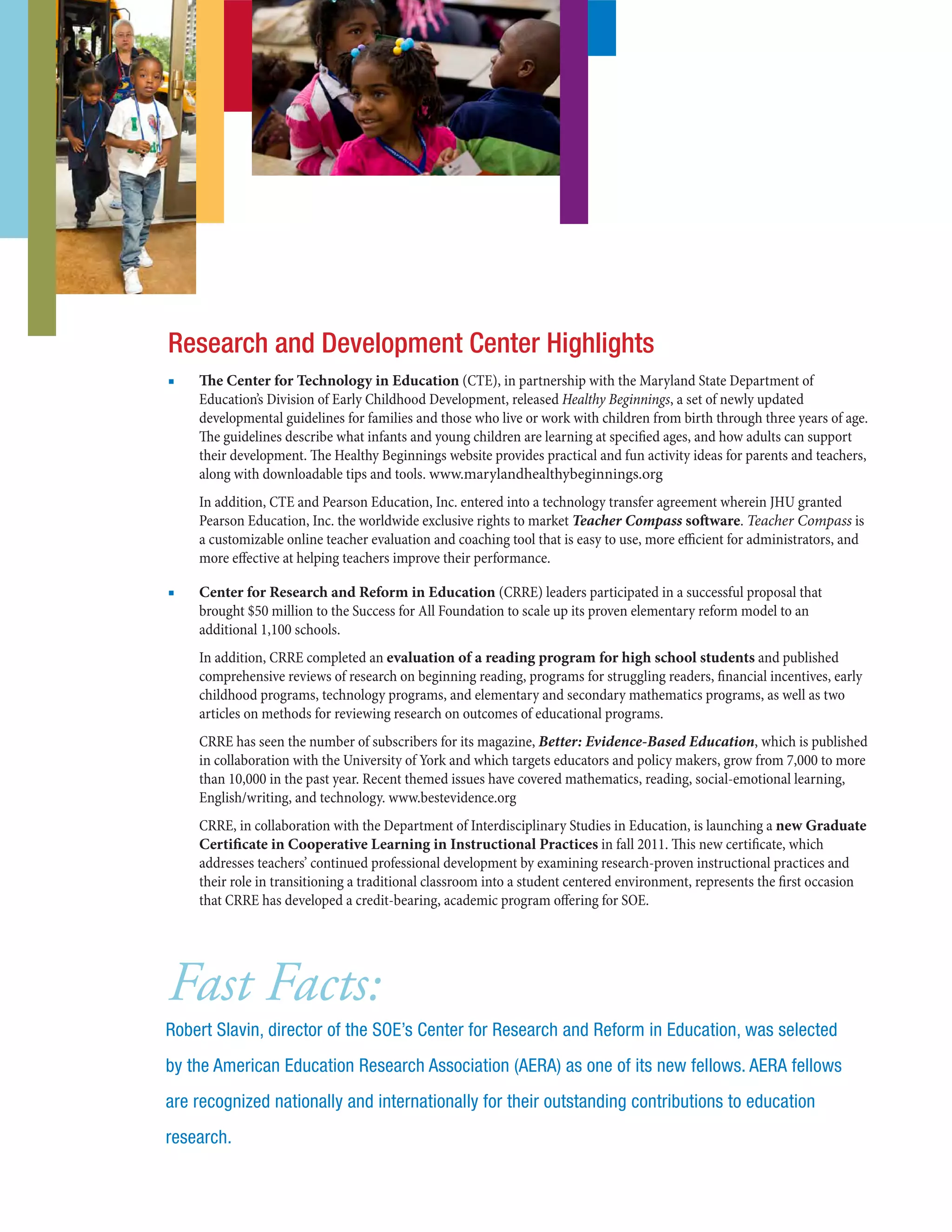 ■■ The Center for Technology in Education (CTE), in partnership with the Maryland State Department of
Education’s Division of Early Childhood Development, released Healthy Beginnings, a set of newly updated
developmental guidelines for families and those who live or work with children from birth through three years of age.
The guidelines describe what infants and young children are learning at specified ages, and how adults can support
their development. The Healthy Beginnings website provides practical and fun activity ideas for parents and teachers,
along with downloadable tips and tools. www.marylandhealthybeginnings.org
In addition, CTE and Pearson Education, Inc. entered into a technology transfer agreement wherein JHU granted
Pearson Education, Inc. the worldwide exclusive rights to market Teacher Compass software. Teacher Compass is
a customizable online teacher evaluation and coaching tool that is easy to use, more efficient for administrators, and
more effective at helping teachers improve their performance.
■■ Center for Research and Reform in Education (CRRE) leaders participated in a successful proposal that
brought $50 million to the Success for All Foundation to scale up its proven elementary reform model to an
additional 1,100 schools.
In addition, CRRE completed an evaluation of a reading program for high school students and published
comprehensive reviews of research on beginning reading, programs for struggling readers, financial incentives, early
childhood programs, technology programs, and elementary and secondary mathematics programs, as well as two
articles on methods for reviewing research on outcomes of educational programs.
CRRE has seen the number of subscribers for its magazine, Better: Evidence-Based Education, which is published
in collaboration with the University of York and which targets educators and policy makers, grow from 7,000 to more
than 10,000 in the past year. Recent themed issues have covered mathematics, reading, social-emotional learning,
English/writing, and technology. www.bestevidence.org
CRRE, in collaboration with the Department of Interdisciplinary Studies in Education, is launching a new Graduate
Certificate in Cooperative Learning in Instructional Practices in fall 2011. This new certificate, which
addresses teachers’ continued professional development by examining research-proven instructional practices and
their role in transitioning a traditional classroom into a student centered environment, represents the first occasion
that CRRE has developed a credit-bearing, academic program offering for SOE.
Research and Development Center Highlights
Fast Facts:
Robert Slavin, director of the SOE’s Center for Research and Reform in Education, was selected
by the American Education Research Association (AERA) as one of its new fellows. AERA fellows
are recognized nationally and internationally for their outstanding contributions to education
research.
 