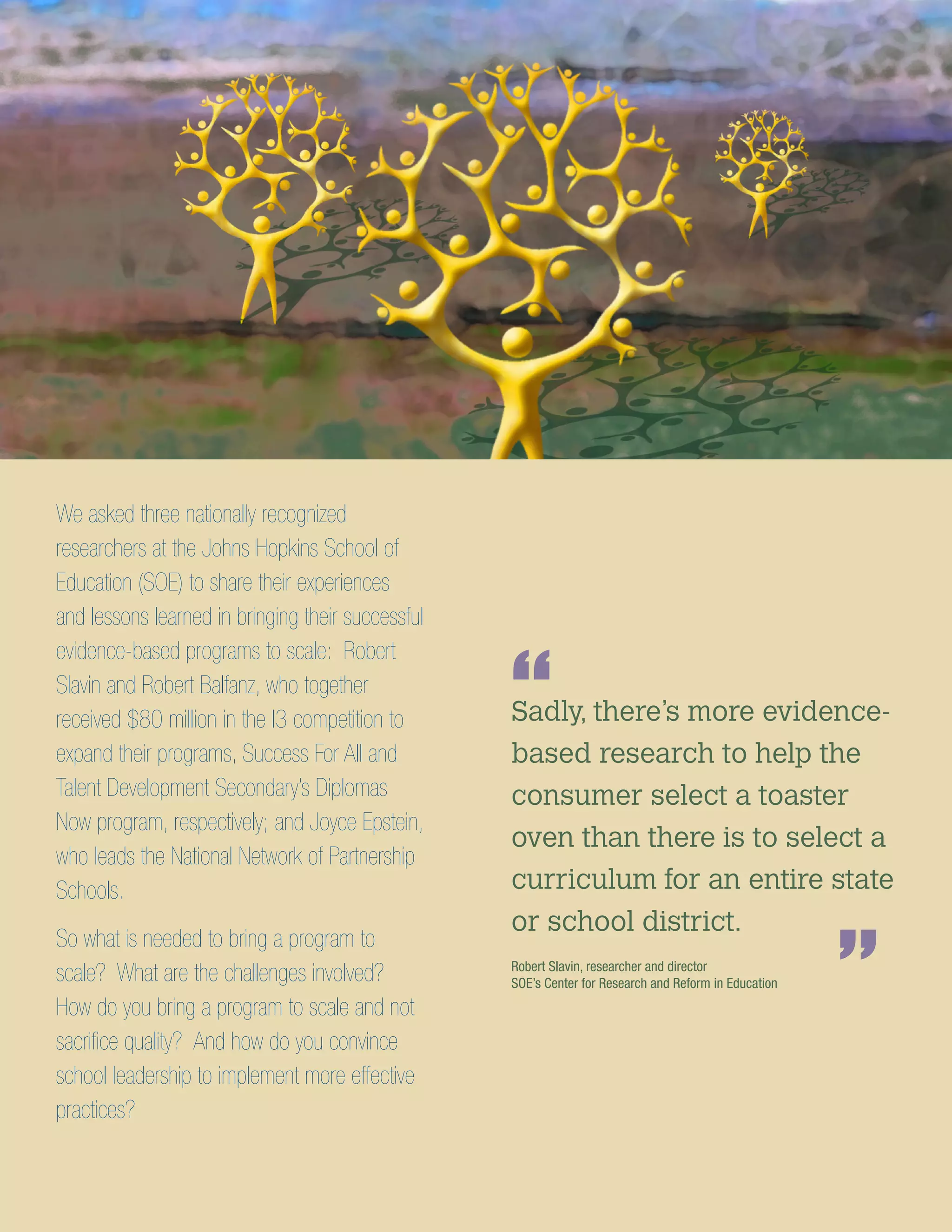 We asked three nationally recognized
researchers at the Johns Hopkins School of
Education (SOE) to share their experiences
and lessons learned in bringing their successful
evidence-based programs to scale: Robert
Slavin and Robert Balfanz, who together
received $80 million in the I3 competition to
expand their programs, Success For All and
Talent Development Secondary’s Diplomas
Now program, respectively; and Joyce Epstein,
who leads the National Network of Partnership
Schools.
So what is needed to bring a program to
scale? What are the challenges involved?
How do you bring a program to scale and not
sacrifice quality? And how do you convince
school leadership to implement more effective
practices?
Sadly, there’s more evidence-
based research to help the
consumer select a toaster
oven than there is to select a
curriculum for an entire state
or school district.
“
”Robert Slavin, researcher and director
SOE’s Center for Research and Reform in Education
 