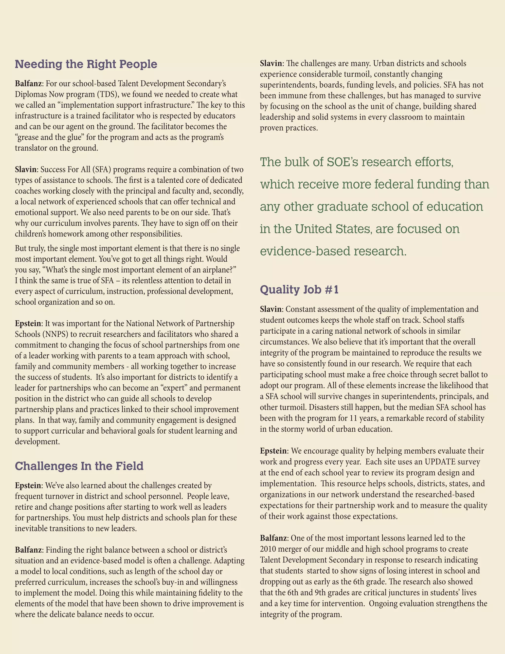 Needing the Right People
Balfanz: For our school-based Talent Development Secondary’s
Diplomas Now program (TDS), we found we needed to create what
we called an “implementation support infrastructure.” The key to this
infrastructure is a trained facilitator who is respected by educators
and can be our agent on the ground. The facilitator becomes the
“grease and the glue” for the program and acts as the program’s
translator on the ground.
Slavin: Success For All (SFA) programs require a combination of two
types of assistance to schools. The first is a talented core of dedicated
coaches working closely with the principal and faculty and, secondly,
a local network of experienced schools that can offer technical and
emotional support. We also need parents to be on our side. That’s
why our curriculum involves parents. They have to sign off on their
children’s homework among other responsibilities.
But truly, the single most important element is that there is no single
most important element. You’ve got to get all things right. Would
you say, “What’s the single most important element of an airplane?”
I think the same is true of SFA – its relentless attention to detail in
every aspect of curriculum, instruction, professional development,
school organization and so on.
Epstein: It was important for the National Network of Partnership
Schools (NNPS) to recruit researchers and facilitators who shared a
commitment to changing the focus of school partnerships from one
of a leader working with parents to a team approach with school,
family and community members - all working together to increase
the success of students. It’s also important for districts to identify a
leader for partnerships who can become an “expert” and permanent
position in the district who can guide all schools to develop
partnership plans and practices linked to their school improvement
plans. In that way, family and community engagement is designed
to support curricular and behavioral goals for student learning and
development.
Challenges In the Field
Epstein: We’ve also learned about the challenges created by
frequent turnover in district and school personnel. People leave,
retire and change positions after starting to work well as leaders
for partnerships. You must help districts and schools plan for these
inevitable transitions to new leaders.
Balfanz: Finding the right balance between a school or district’s
situation and an evidence-based model is often a challenge. Adapting
a model to local conditions, such as length of the school day or
preferred curriculum, increases the school’s buy-in and willingness
to implement the model. Doing this while maintaining fidelity to the
elements of the model that have been shown to drive improvement is
where the delicate balance needs to occur.
Slavin: The challenges are many. Urban districts and schools
experience considerable turmoil, constantly changing
superintendents, boards, funding levels, and policies. SFA has not
been immune from these challenges, but has managed to survive
by focusing on the school as the unit of change, building shared
leadership and solid systems in every classroom to maintain
proven practices.
Quality Job #1
Slavin: Constant assessment of the quality of implementation and
student outcomes keeps the whole staff on track. School staffs
participate in a caring national network of schools in similar
circumstances. We also believe that it’s important that the overall
integrity of the program be maintained to reproduce the results we
have so consistently found in our research. We require that each
participating school must make a free choice through secret ballot to
adopt our program. All of these elements increase the likelihood that
a SFA school will survive changes in superintendents, principals, and
other turmoil. Disasters still happen, but the median SFA school has
been with the program for 11 years, a remarkable record of stability
in the stormy world of urban education.
Epstein: We encourage quality by helping members evaluate their
work and progress every year. Each site uses an UPDATE survey
at the end of each school year to review its program design and
implementation. This resource helps schools, districts, states, and
organizations in our network understand the researched-based
expectations for their partnership work and to measure the quality
of their work against those expectations.
Balfanz: One of the most important lessons learned led to the
2010 merger of our middle and high school programs to create
Talent Development Secondary in response to research indicating
that students started to show signs of losing interest in school and
dropping out as early as the 6th grade. The research also showed
that the 6th and 9th grades are critical junctures in students’ lives
and a key time for intervention. Ongoing evaluation strengthens the
integrity of the program.
The bulk of SOE’s research efforts,
which receive more federal funding than
any other graduate school of education
in the United States, are focused on
evidence-based research.
 